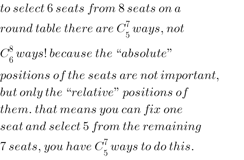to select 6 seats from 8 seats on a  round table there are C_5 ^7  ways, not  C_6 ^8  ways! because the “absolute”   positions of the seats are not important,  but only the “relative” positions of  them. that means you can fix one  seat and select 5 from the remaining  7 seats, you have C_5 ^7  ways to do this.  
