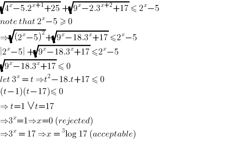 (√(4^x −5.2^(x+1) +25)) +(√(9^x −2.3^(x+2) +17)) ≤ 2^x −5  note that 2^x −5 ≥ 0  ⇒(√((2^x −5)^2 ))+(√(9^x −18.3^x +17)) ≤2^x −5  ∣2^x −5∣ +(√(9^x −18.3^x +17)) ≤2^x −5  (√(9^x −18.3^x +17)) ≤ 0  let 3^x  = t ⇒t^2 −18.t+17 ≤ 0  (t−1)(t−17)≤ 0  ⇒ t=1 ∨t=17  ⇒3^x =1⇒x=0 (rejected)  ⇒3^x  = 17 ⇒x =^3 log 17 (acceptable)    