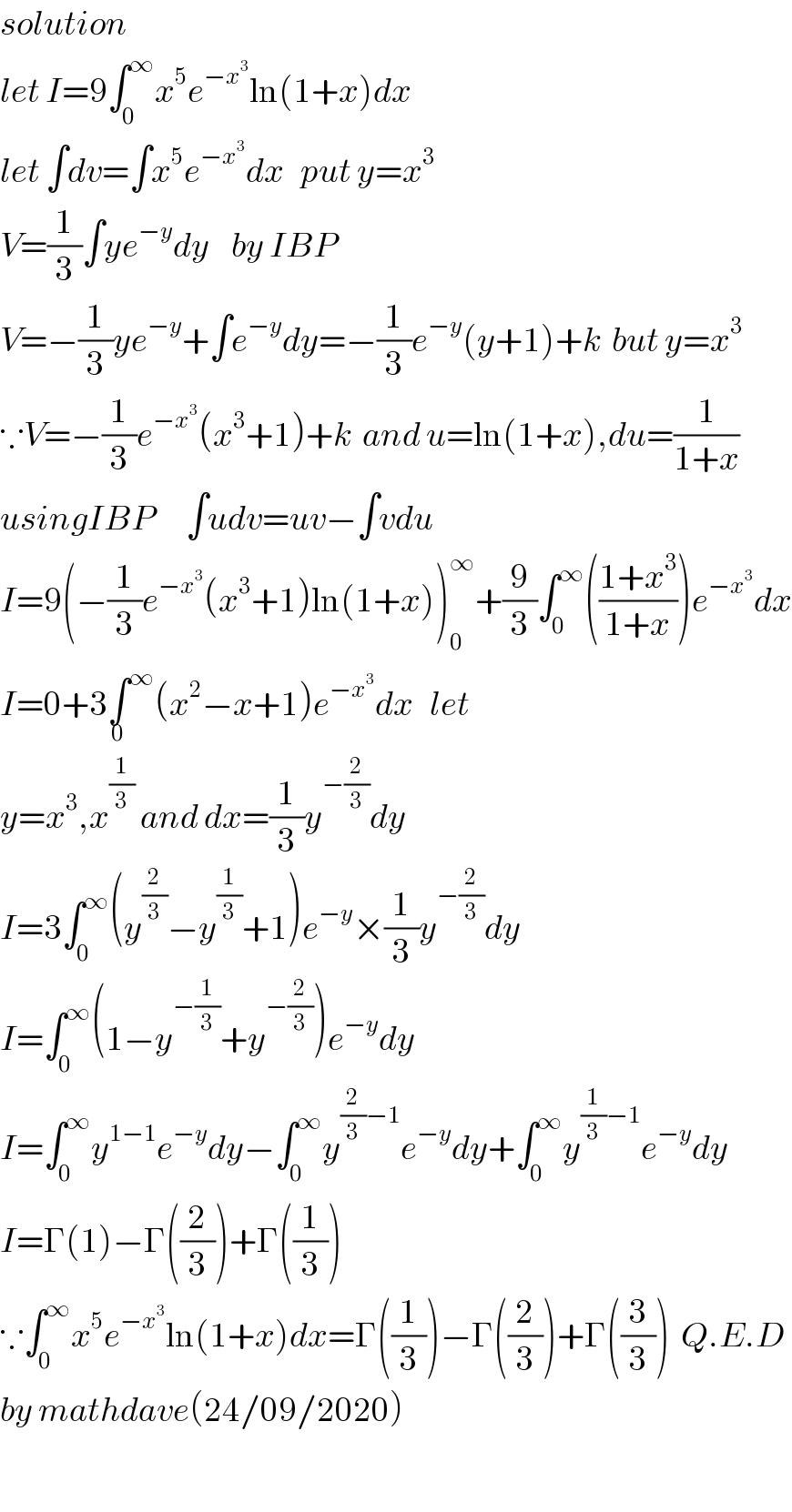 solution   let I=9∫_0 ^∞ x^5 e^(−x^3 ) ln(1+x)dx  let ∫dv=∫x^5 e^(−x^3 ) dx   put y=x^3   V=(1/3)∫ye^(−y) dy    by IBP  V=−(1/3)ye^(−y) +∫e^(−y) dy=−(1/3)e^(−y) (y+1)+k  but y=x^3   ∵V=−(1/3)e^(−x^3 ) (x^3 +1)+k  and u=ln(1+x),du=(1/(1+x))  usingIBP      ∫udv=uv−∫vdu  I=9(−(1/3)e^(−x^3 ) (x^3 +1)ln(1+x))_0 ^∞ +(9/3)∫_0 ^∞ (((1+x^3 )/(1+x)))e^(−x^3 ) dx  I=0+3∫^∞ _0 (x^2 −x+1)e^(−x^3 ) dx   let  y=x^3 ,x^(1/3)  and dx=(1/3)y^(−(2/3)) dy  I=3∫_0 ^∞ (y^(2/3) −y^(1/3) +1)e^(−y) ×(1/3)y^(−(2/3)) dy  I=∫_0 ^∞ (1−y^(−(1/3)) +y^(−(2/3)) )e^(−y) dy  I=∫_0 ^∞ y^(1−1) e^(−y) dy−∫_0 ^∞ y^((2/3)−1) e^(−y) dy+∫_0 ^∞ y^((1/3)−1) e^(−y) dy  I=Γ(1)−Γ((2/3))+Γ((1/3))  ∵∫_0 ^∞ x^5 e^(−x^3 ) ln(1+x)dx=Γ((1/3))−Γ((2/3))+Γ((3/3))  Q.E.D  by mathdave(24/09/2020)     