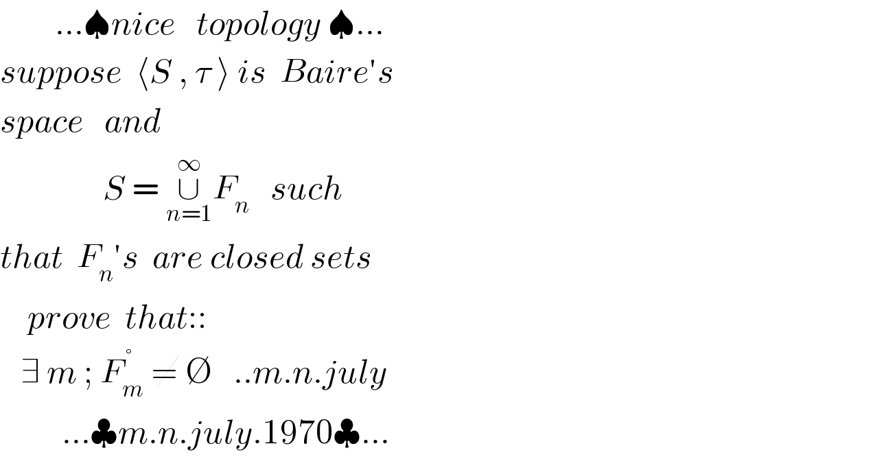         ...♠nice   topology ♠...  suppose  ⟨S , τ ⟩ is  Baire′s  space   and                  S = ∪_(n=1) ^∞ F_n    such  that  F_n ′s  are closed sets       prove  that::     ∃ m ; F_m ^( °)  ≠ ∅   ..m.n.july           ...♣m.n.july.1970♣...  