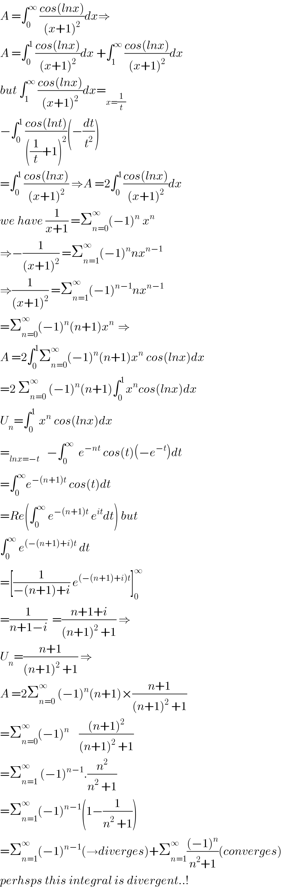 A =∫_0 ^∞  ((cos(lnx))/((x+1)^2 ))dx⇒  A =∫_0 ^1  ((cos(lnx))/((x+1)^2 ))dx +∫_1 ^∞  ((cos(lnx))/((x+1)^2 ))dx  but ∫_1 ^∞  ((cos(lnx))/((x+1)^2 ))dx=_(x=(1/t))   −∫_0 ^1  ((cos(lnt))/(((1/t)+1)^2 ))(−(dt/t^2 ))  =∫_0 ^1  ((cos(lnx))/((x+1)^2 )) ⇒A =2∫_0 ^(1 ) ((cos(lnx))/((x+1)^2 ))dx  we have (1/(x+1)) =Σ_(n=0) ^∞ (−1)^n  x^n   ⇒−(1/((x+1)^2 )) =Σ_(n=1) ^∞ (−1)^n nx^(n−1)   ⇒(1/((x+1)^2 )) =Σ_(n=1) ^∞ (−1)^(n−1) nx^(n−1)   =Σ_(n=0) ^∞ (−1)^n (n+1)x^(n )  ⇒  A =2∫_0 ^1 Σ_(n=0) ^∞ (−1)^n (n+1)x^n  cos(lnx)dx  =2 Σ_(n=0) ^∞  (−1)^n (n+1)∫_0 ^(1 ) x^n cos(lnx)dx  U_n =∫_0 ^(1 )  x^n  cos(lnx)dx  =_(lnx=−t)    −∫_0 ^∞   e^(−nt)  cos(t)(−e^(−t) )dt  =∫_0 ^∞ e^(−(n+1)t)  cos(t)dt  =Re(∫_0 ^∞  e^(−(n+1)t)  e^(it) dt) but  ∫_0 ^∞  e^((−(n+1)+i)t)  dt  =[(1/(−(n+1)+i)) e^((−(n+1)+i)t) ]_0 ^∞   =(1/(n+1−i))  =((n+1+i)/((n+1)^2  +1)) ⇒  U_n =((n+1)/((n+1)^2  +1)) ⇒  A =2Σ_(n=0) ^∞  (−1)^n (n+1)×((n+1)/((n+1)^2  +1))  =Σ_(n=0) ^∞ (−1)^n     (((n+1)^2 )/((n+1)^2  +1))  =Σ_(n=1) ^∞  (−1)^(n−1) .(n^2 /(n^2  +1))  =Σ_(n=1) ^∞ (−1)^(n−1) (1−(1/(n^2  +1)))  =Σ_(n=1) ^∞ (−1)^(n−1) (→diverges)+Σ_(n=1) ^∞ (((−1)^n )/(n^2 +1))(converges)  perhsps this integral is divergent..!  