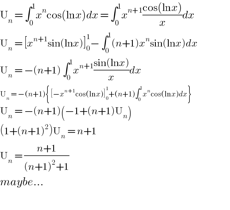 U_n  = ∫_0 ^1 x^n cos(lnx)dx = ∫_0 ^1 x^(n+1) ((cos(lnx))/x)dx  U_n  = [x^(n+1) sin(lnx)]_0 ^1 − ∫_0 ^1 (n+1)x^n sin(lnx)dx  U_n  = −(n+1) ∫_0 ^1 x^(n+1) ((sin(lnx))/x)dx  U_n  = −(n+1){ [−x^(n+1) cos(lnx)]_0 ^1 +(n+1)∫_0 ^1 x^n cos(lnx)dx}  U_n  = −(n+1)(−1+(n+1)U_n )  (1+(n+1)^2 )U_n  = n+1  U_n  = ((n+1)/((n+1)^2 +1))  maybe...    