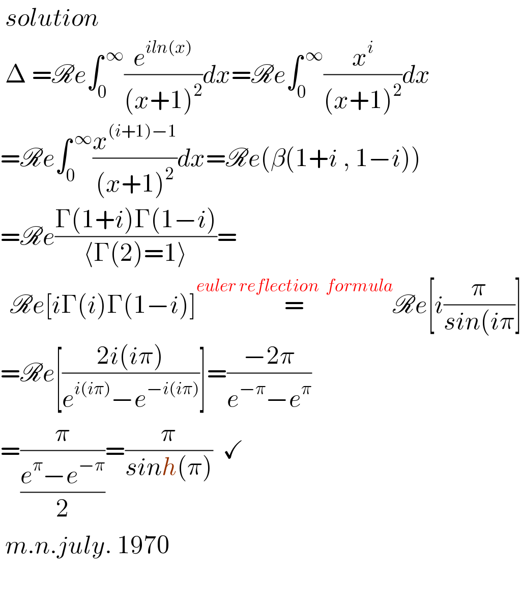  solution   Δ =Re∫_0 ^( ∞) (e^(iln(x)) /((x+1)^2 ))dx=Re∫_0 ^( ∞) (x^i /((x+1)^2 ))dx       =Re∫_0 ^( ∞) (x^((i+1)−1) /((x+1)^2 ))dx=Re(β(1+i , 1−i))  =Re((Γ(1+i)Γ(1−i))/(⟨Γ(2)=1⟩))=    Re[iΓ(i)Γ(1−i)]=^(euler reflection  formula) Re[i(π/(sin(iπ))]  =Re[((2i(iπ))/(e^(i(iπ)) −e^(−i(iπ)) ))]=((−2π)/(e^(−π) −e^π ))  =(π/((e^π −e^(−π) )/2))=(π/(sinh(π)))  ✓   m.n.july. 1970        