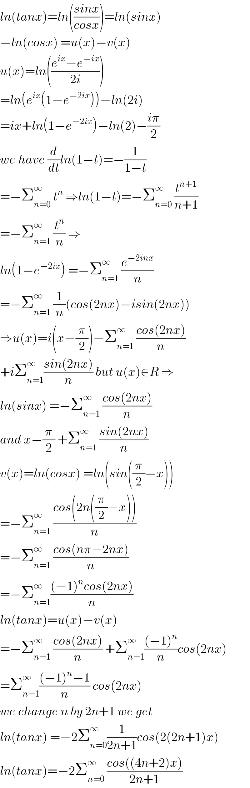 ln(tanx)=ln(((sinx)/(cosx)))=ln(sinx)  −ln(cosx) =u(x)−v(x)  u(x)=ln(((e^(ix) −e^(−ix) )/(2i)))  =ln(e^(ix) (1−e^(−2ix) ))−ln(2i)  =ix+ln(1−e^(−2ix) )−ln(2)−((iπ)/2)  we have (d/dt)ln(1−t)=−(1/(1−t))  =−Σ_(n=0) ^∞  t^n  ⇒ln(1−t)=−Σ_(n=0) ^∞  (t^(n+1) /(n+1))  =−Σ_(n=1) ^∞  (t^n /n) ⇒  ln(1−e^(−2ix) ) =−Σ_(n=1) ^∞  (e^(−2inx) /n)  =−Σ_(n=1) ^∞  (1/n)(cos(2nx)−isin(2nx))  ⇒u(x)=i(x−(π/2))−Σ_(n=1) ^∞  ((cos(2nx))/n)  +iΣ_(n=1) ^∞ ((sin(2nx))/n) but u(x)∈R ⇒  ln(sinx) =−Σ_(n=1) ^∞  ((cos(2nx))/n)  and x−(π/2) +Σ_(n=1) ^∞  ((sin(2nx))/n)  v(x)=ln(cosx) =ln(sin((π/2)−x))  =−Σ_(n=1) ^∞  ((cos(2n((π/2)−x)))/n)  =−Σ_(n=1) ^∞  ((cos(nπ−2nx))/n)  =−Σ_(n=1) ^∞ (((−1)^n cos(2nx))/n)  ln(tanx)=u(x)−v(x)  =−Σ_(n=1) ^∞  ((cos(2nx))/n) +Σ_(n=1) ^∞ (((−1)^n )/n)cos(2nx)  =Σ_(n=1) ^∞ (((−1)^n −1)/n) cos(2nx)  we change n by 2n+1 we get  ln(tanx) =−2Σ_(n=0) ^∞ (1/(2n+1))cos(2(2n+1)x)  ln(tanx)=−2Σ_(n=0) ^∞  ((cos((4n+2)x))/(2n+1))  
