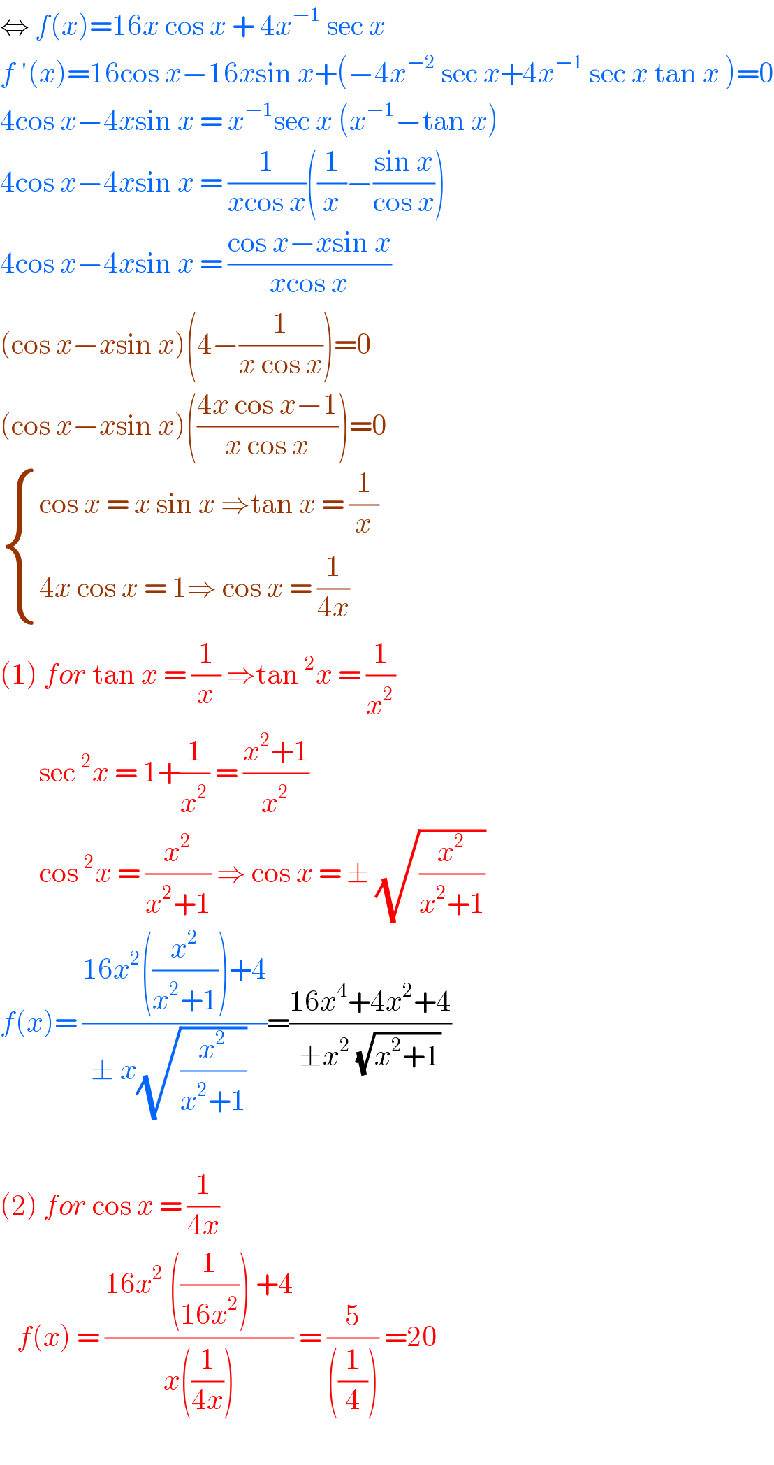 ⇔ f(x)=16x cos x + 4x^(−1)  sec x  f ′(x)=16cos x−16xsin x+(−4x^(−2)  sec x+4x^(−1)  sec x tan x )=0  4cos x−4xsin x = x^(−1) sec x (x^(−1) −tan x)  4cos x−4xsin x = (1/(xcos x))((1/x)−((sin x)/(cos x)))  4cos x−4xsin x = ((cos x−xsin x)/(xcos x))  (cos x−xsin x)(4−(1/(x cos x)))=0  (cos x−xsin x)(((4x cos x−1)/(x cos x)))=0   { ((cos x = x sin x ⇒tan x = (1/x))),((4x cos x = 1⇒ cos x = (1/(4x)))) :}  (1) for tan x = (1/x) ⇒tan^2 x = (1/x^2 )         sec^2 x = 1+(1/x^2 ) = ((x^2 +1)/x^2 )         cos^2 x = (x^2 /(x^2 +1)) ⇒ cos x = ± (√(x^2 /(x^2 +1)))  f(x)= ((16x^2 ((x^2 /(x^2 +1)))+4)/(± x(√(x^2 /(x^2 +1)))  ))=((16x^4 +4x^2 +4)/(±x^2  (√(x^2 +1))))    (2) for cos x = (1/(4x))     f(x) = ((16x^2  ((1/(16x^2 ))) +4)/(x((1/(4x))))) = (5/(((1/4)))) =20    