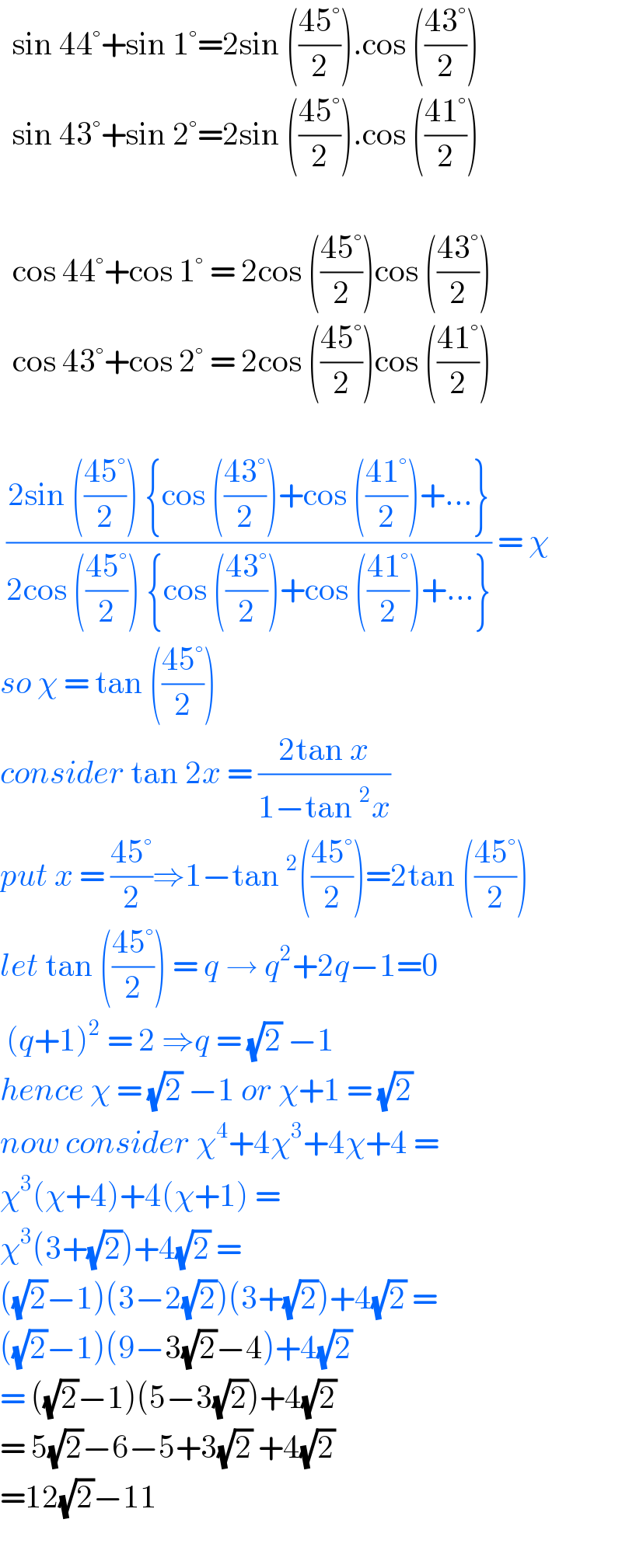   sin 44°+sin 1°=2sin (((45°)/2)).cos (((43°)/2))    sin 43°+sin 2°=2sin (((45°)/2)).cos (((41°)/2))      cos 44°+cos 1° = 2cos (((45°)/2))cos (((43°)/2))    cos 43°+cos 2° = 2cos (((45°)/2))cos (((41°)/2))     ((2sin (((45°)/2)) {cos (((43°)/2))+cos (((41°)/2))+...})/(2cos (((45°)/2)) {cos (((43°)/2))+cos (((41°)/2))+...})) = χ  so χ = tan (((45°)/2))  consider tan 2x = ((2tan x)/(1−tan^2 x))  put x = ((45°)/2)⇒1−tan^2 (((45°)/2))=2tan (((45°)/2))  let tan (((45°)/2)) = q → q^2 +2q−1=0   (q+1)^2  = 2 ⇒q = (√2) −1  hence χ = (√2) −1 or χ+1 = (√2)  now consider χ^4 +4χ^3 +4χ+4 =  χ^3 (χ+4)+4(χ+1) =  χ^3 (3+(√2))+4(√2) =   ((√2)−1)(3−2(√2))(3+(√2))+4(√2) =  ((√2)−1)(9−3(√2)−4)+4(√2)   = ((√2)−1)(5−3(√2))+4(√2)  = 5(√2)−6−5+3(√2) +4(√2)  =12(√2)−11    