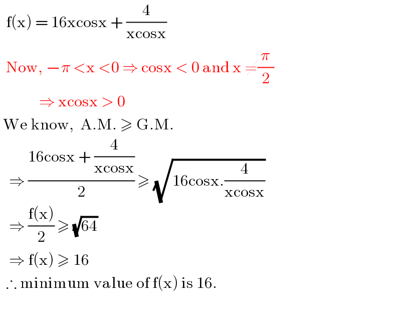   f(x) = 16xcosx + (4/(xcosx))     Now, −π <x <0 ⇒ cosx < 0 and x ≠(π/2)               ⇒ xcosx > 0   We know,  A.M. ≥ G.M.     ⇒ ((16cosx + (4/(xcosx)))/2) ≥ (√(16cosx.(4/(xcosx))))     ⇒ ((f(x))/2) ≥ (√(64))     ⇒ f(x) ≥ 16    ∴ minimum value of f(x) is 16.    