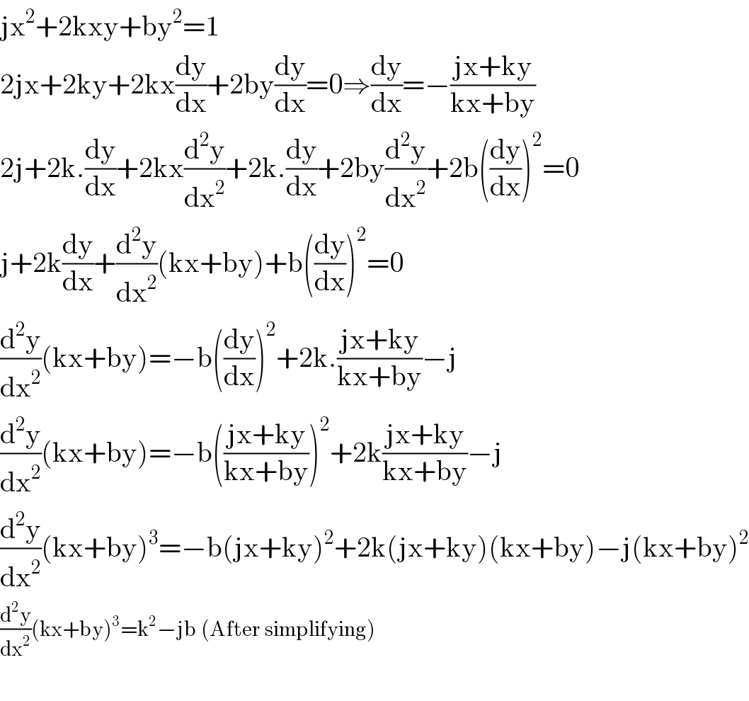 jx^2 +2kxy+by^2 =1  2jx+2ky+2kx(dy/dx)+2by(dy/dx)=0⇒(dy/dx)=−((jx+ky)/(kx+by))  2j+2k.(dy/dx)+2kx(d^2 y/dx^2 )+2k.(dy/dx)+2by(d^2 y/dx^2 )+2b((dy/dx))^2 =0  j+2k(dy/dx)+(d^2 y/dx^2 )(kx+by)+b((dy/dx))^2 =0  (d^2 y/dx^2 )(kx+by)=−b((dy/dx))^2 +2k.((jx+ky)/(kx+by))−j  (d^2 y/dx^2 )(kx+by)=−b(((jx+ky)/(kx+by)))^2 +2k((jx+ky)/(kx+by))−j  (d^2 y/dx^2 )(kx+by)^3 =−b(jx+ky)^2 +2k(jx+ky)(kx+by)−j(kx+by)^2   (d^2 y/dx^2 )(kx+by)^3 =k^2 −jb (After simplifying)    