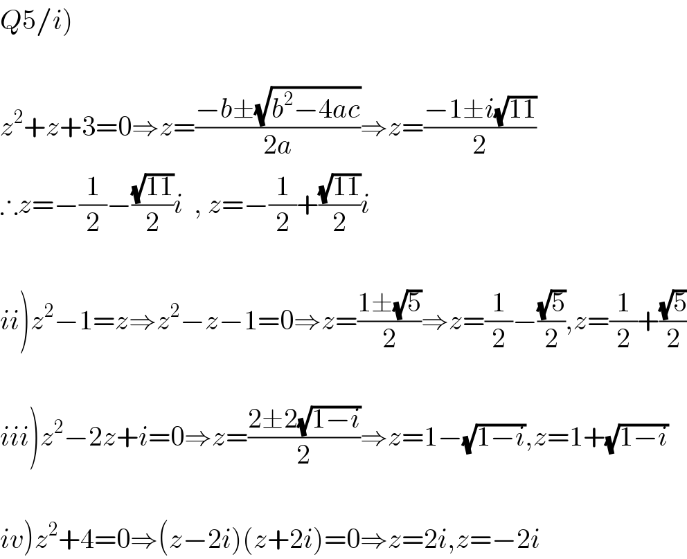 Q5/i)    z^2 +z+3=0⇒z=((−b±(√(b^2 −4ac)))/(2a))⇒z=((−1±i(√(11)))/2)  ∴z=−(1/2)−((√(11))/2)i  , z=−(1/2)+((√(11))/2)i    ii)z^2 −1=z⇒z^2 −z−1=0⇒z=((1±(√5))/2)⇒z=(1/2)−((√5)/2),z=(1/2)+((√5)/2)    iii)z^2 −2z+i=0⇒z=((2±2(√(1−i)))/2)⇒z=1−(√(1−i)),z=1+(√(1−i))    iv)z^2 +4=0⇒(z−2i)(z+2i)=0⇒z=2i,z=−2i  