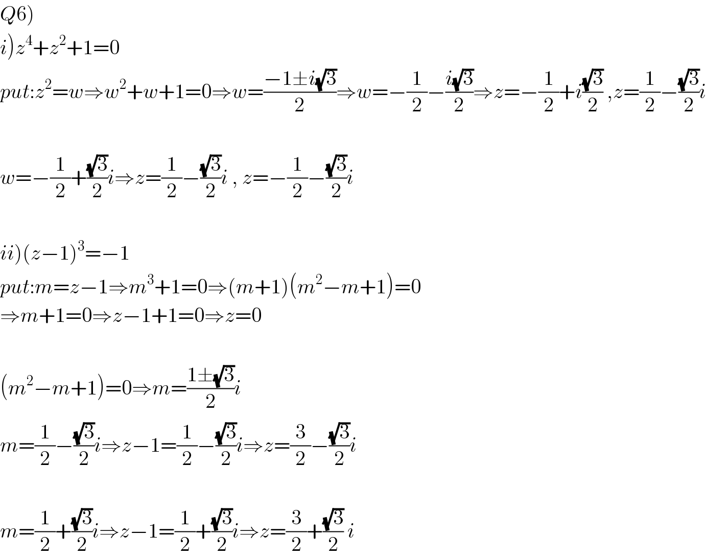 Q6)  i)z^4 +z^2 +1=0  put:z^2 =w⇒w^2 +w+1=0⇒w=((−1±i(√3))/2)⇒w=−(1/2)−((i(√3))/2)⇒z=−(1/2)+i((√3)/2) ,z=(1/2)−((√3)/2)i    w=−(1/2)+((√3)/2)i⇒z=(1/2)−((√3)/2)i , z=−(1/2)−((√3)/2)i    ii)(z−1)^3 =−1  put:m=z−1⇒m^3 +1=0⇒(m+1)(m^2 −m+1)=0  ⇒m+1=0⇒z−1+1=0⇒z=0    (m^2 −m+1)=0⇒m=((1±(√3))/2)i  m=(1/2)−((√3)/2)i⇒z−1=(1/2)−((√3)/2)i⇒z=(3/2)−((√3)/2)i    m=(1/2)+((√3)/2)i⇒z−1=(1/2)+((√3)/2)i⇒z=(3/2)+((√3)/2) i  