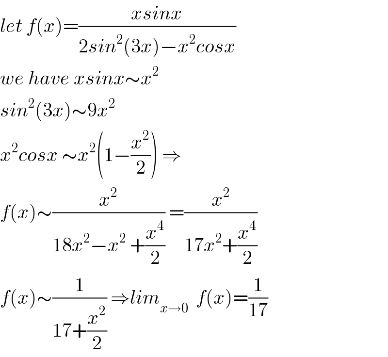 let f(x)=((xsinx)/(2sin^2 (3x)−x^2 cosx))  we have xsinx∼x^2   sin^2 (3x)∼9x^2   x^2 cosx ∼x^2 (1−(x^2 /2)) ⇒  f(x)∼(x^2 /(18x^2 −x^2  +(x^4 /2))) =(x^2 /(17x^2 +(x^4 /2)))  f(x)∼(1/(17+(x^2 /2))) ⇒lim_(x→0)   f(x)=(1/(17))  