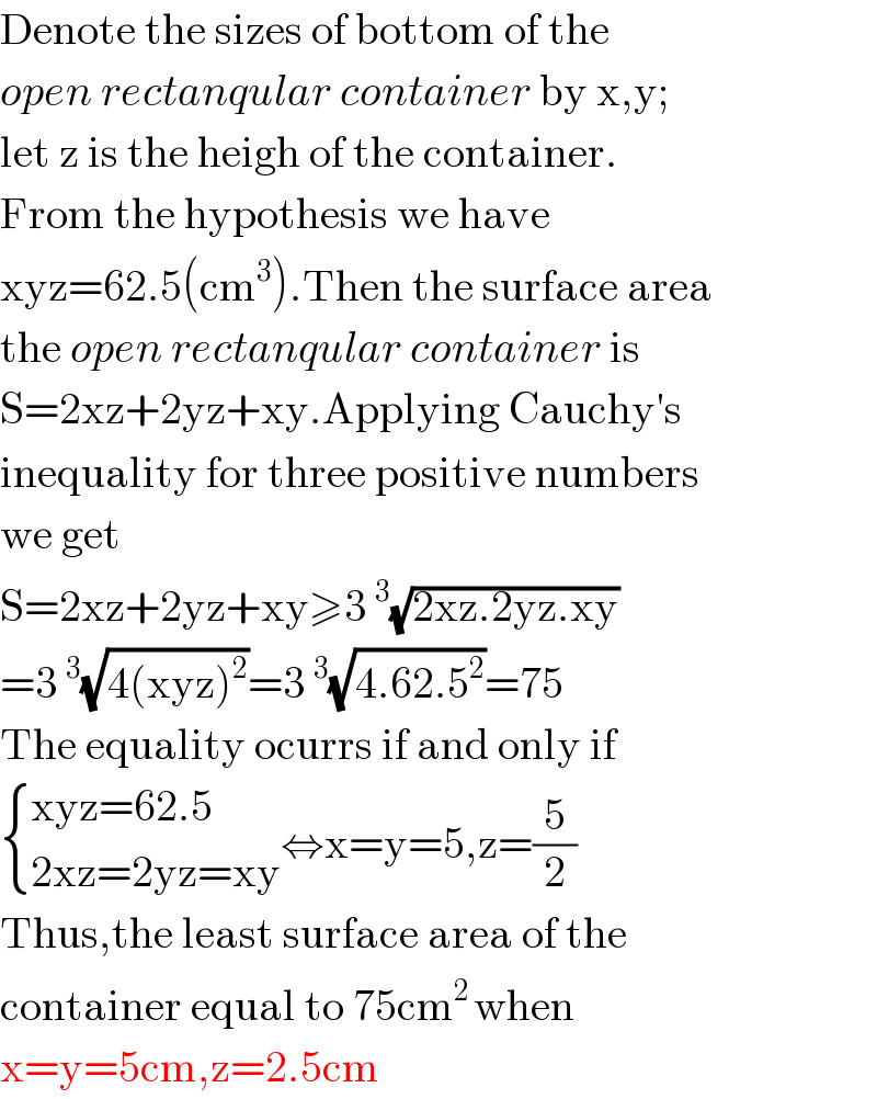 Denote the sizes of bottom of the  open rectanqular container by x,y;  let z is the heigh of the container.  From the hypothesis we have  xyz=62.5(cm^3 ).Then the surface area   the open rectanqular container is  S=2xz+2yz+xy.Applying Cauchy′s  inequality for three positive numbers  we get  S=2xz+2yz+xy≥3^3 (√(2xz.2yz.xy))  =3^3 (√(4(xyz)^2 ))=3^3 (√(4.62.5^2 ))=75  The equality ocurrs if and only if   { ((xyz=62.5)),((2xz=2yz=xy)) :}⇔x=y=5,z=(5/2)  Thus,the least surface area of the  container equal to 75cm^(2 ) when  x=y=5cm,z=2.5cm  