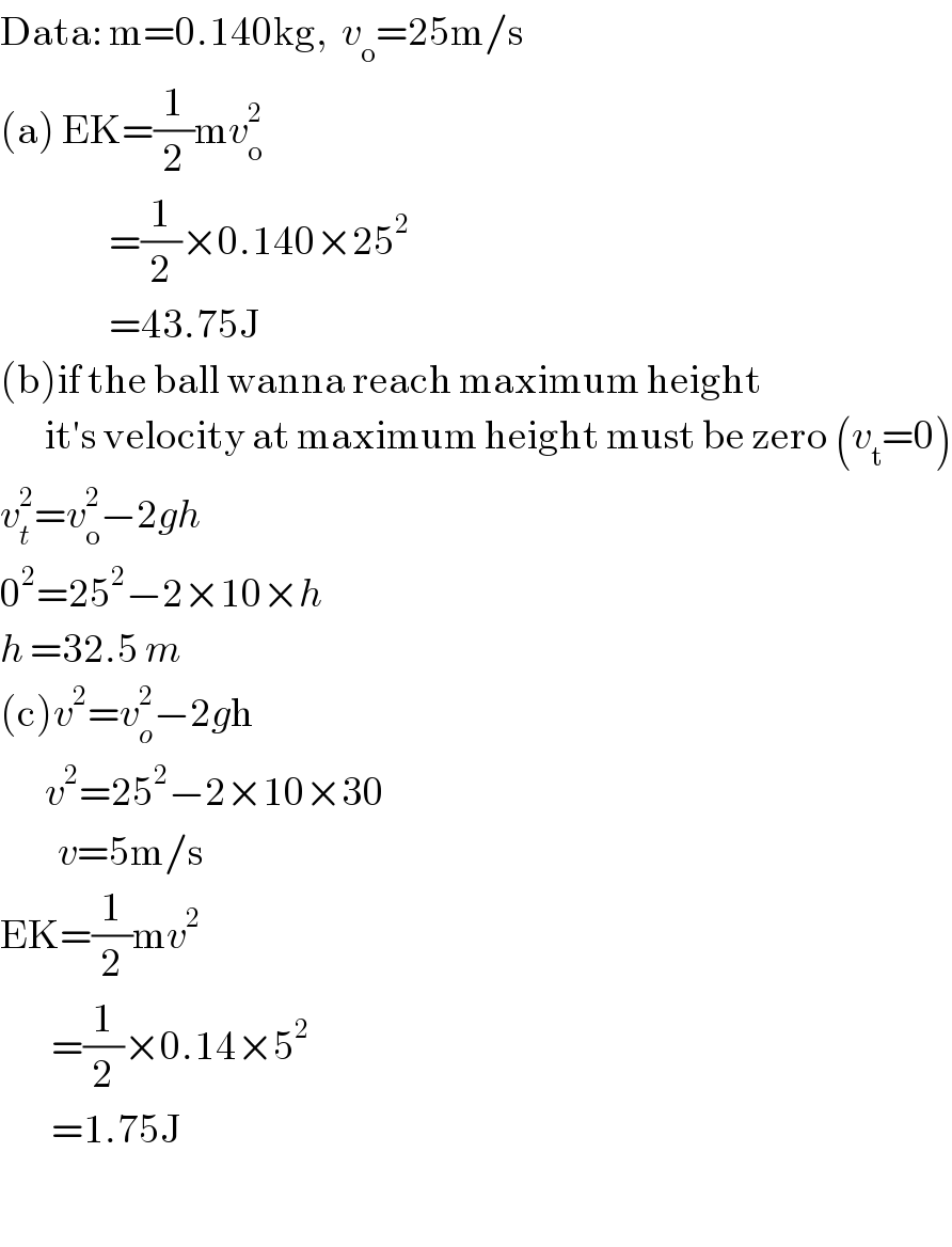 Data: m=0.140kg,  v_o =25m/s  (a) EK=(1/2)mv_o ^2                    =(1/2)×0.140×25^2                    =43.75J  (b)if the ball wanna reach maximum height          it′s velocity at maximum height must be zero (v_t =0)  v_t ^2 =v_o ^2 −2gh  0^2 =25^2 −2×10×h  h =32.5 m  (c)v^2 =v_o ^2 −2gh         v^2 =25^2 −2×10×30           v=5m/s  EK=(1/2)mv^2           =(1/2)×0.14×5^2           =1.75J    