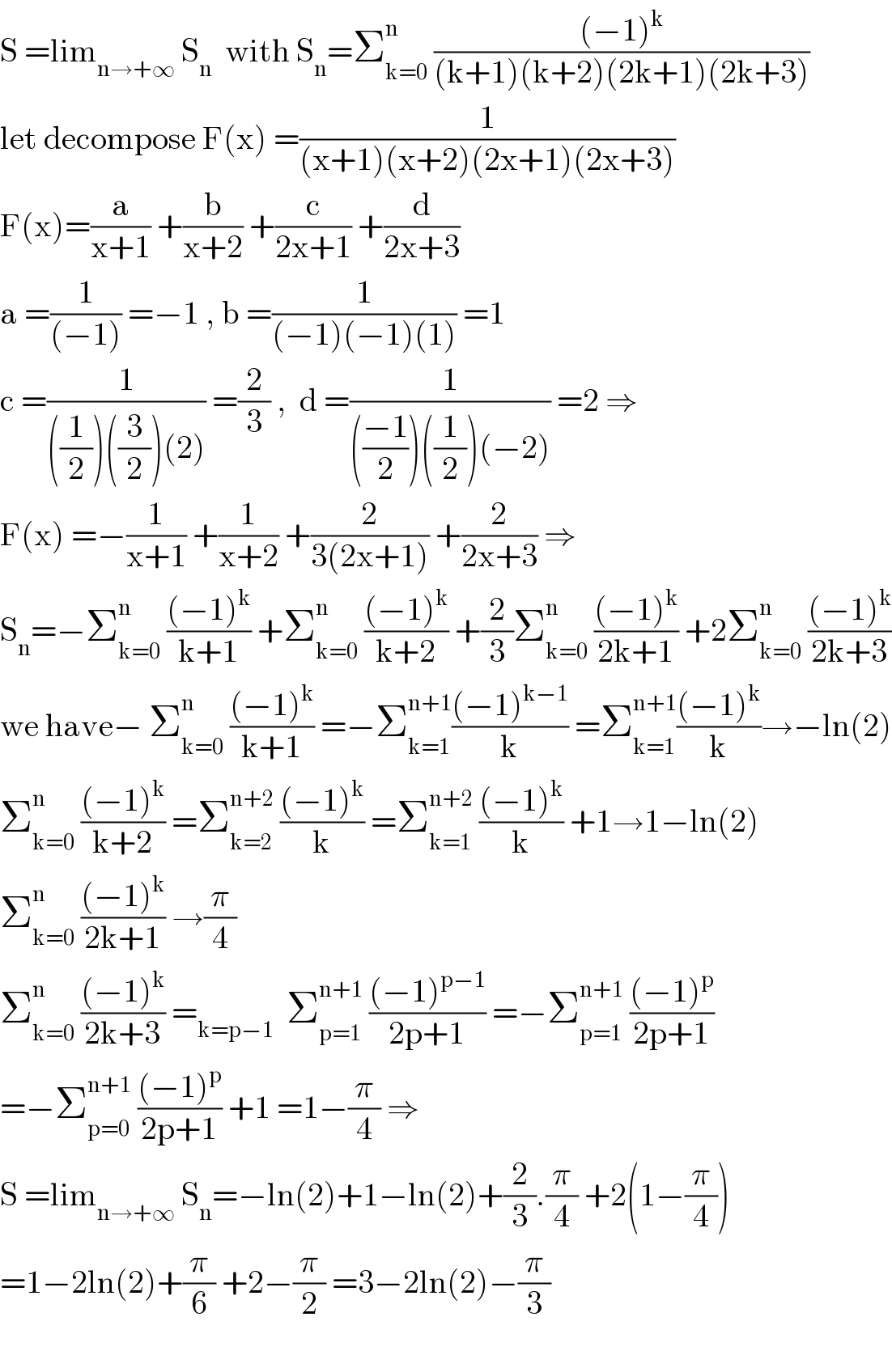 S =lim_(n→+∞)  S_n   with S_n =Σ_(k=0) ^n  (((−1)^k )/((k+1)(k+2)(2k+1)(2k+3)))  let decompose F(x) =(1/((x+1)(x+2)(2x+1)(2x+3)))  F(x)=(a/(x+1)) +(b/(x+2)) +(c/(2x+1)) +(d/(2x+3))  a =(1/((−1))) =−1 , b =(1/((−1)(−1)(1))) =1  c =(1/(((1/2))((3/2))(2))) =(2/3) ,  d =(1/((((−1)/2))((1/2))(−2))) =2 ⇒  F(x) =−(1/(x+1)) +(1/(x+2)) +(2/(3(2x+1))) +(2/(2x+3)) ⇒  S_n =−Σ_(k=0) ^n  (((−1)^k )/(k+1)) +Σ_(k=0) ^n  (((−1)^k )/(k+2)) +(2/3)Σ_(k=0) ^n  (((−1)^k )/(2k+1)) +2Σ_(k=0) ^n  (((−1)^k )/(2k+3))  we have− Σ_(k=0) ^n  (((−1)^k )/(k+1)) =−Σ_(k=1) ^(n+1) (((−1)^(k−1) )/k) =Σ_(k=1) ^(n+1) (((−1)^k )/k)→−ln(2)  Σ_(k=0) ^n  (((−1)^k )/(k+2)) =Σ_(k=2) ^(n+2)  (((−1)^k )/k) =Σ_(k=1) ^(n+2)  (((−1)^k )/k) +1→1−ln(2)  Σ_(k=0) ^n  (((−1)^k )/(2k+1)) →(π/4)  Σ_(k=0) ^n  (((−1)^k )/(2k+3)) =_(k=p−1)   Σ_(p=1) ^(n+1)  (((−1)^(p−1) )/(2p+1)) =−Σ_(p=1) ^(n+1)  (((−1)^p )/(2p+1))  =−Σ_(p=0) ^(n+1)  (((−1)^p )/(2p+1)) +1 =1−(π/4) ⇒  S =lim_(n→+∞)  S_n =−ln(2)+1−ln(2)+(2/3).(π/4) +2(1−(π/4))  =1−2ln(2)+(π/6) +2−(π/2) =3−2ln(2)−(π/3)    