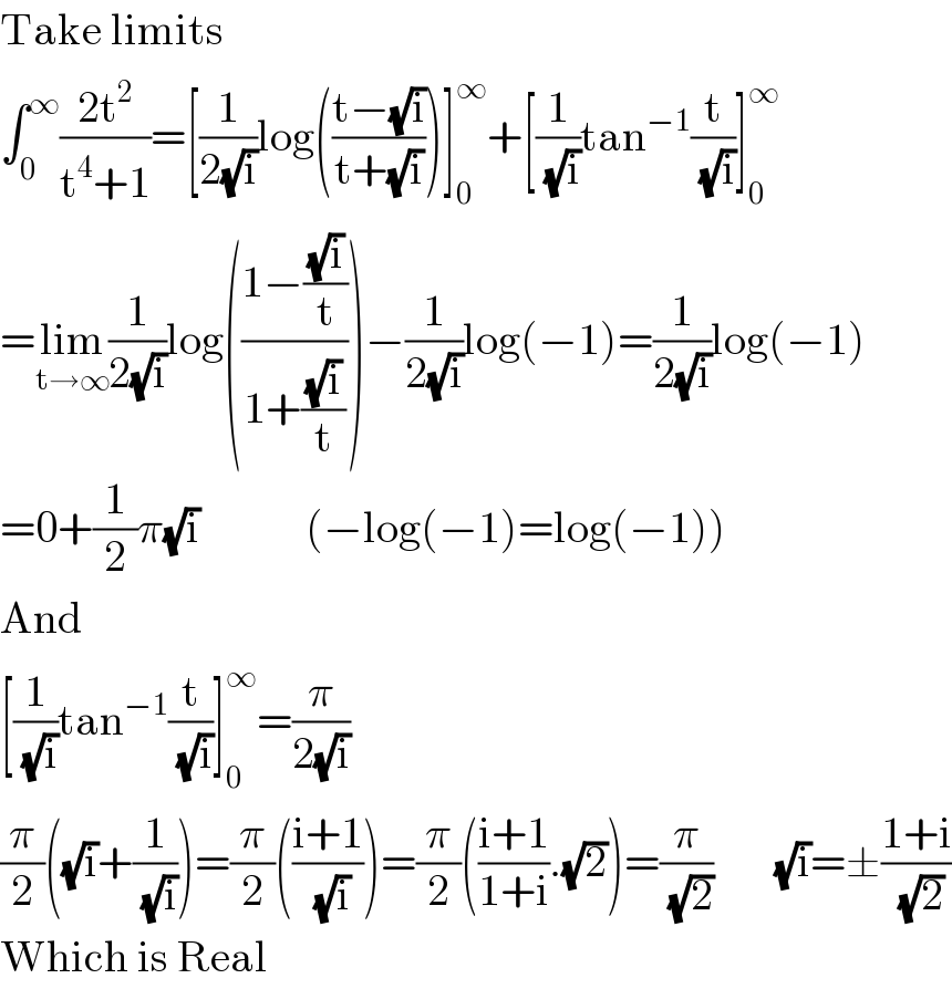 Take limits  ∫_0 ^∞ ((2t^2 )/(t^4 +1))=[(1/(2(√i)))log(((t−(√i))/(t+(√i))))]_0 ^∞ +[(1/( (√i)))tan^(−1) (t/( (√i)))]_0 ^∞   =lim_(t→∞) (1/(2(√i)))log(((1−((√i)/t))/(1+((√i)/t))))−(1/(2(√i)))log(−1)=(1/(2(√i)))log(−1)  =0+(1/2)π(√i)            (−log(−1)=log(−1))  And  [(1/( (√i)))tan^(−1) (t/( (√i)))]_0 ^∞ =(π/(2(√i)))  (π/2)((√i)+(1/( (√i))))=(π/2)(((i+1)/( (√i))))=(π/2)(((i+1)/(1+i)).(√2))=(π/( (√2)))       (√i)=±((1+i)/( (√2)))  Which is Real  