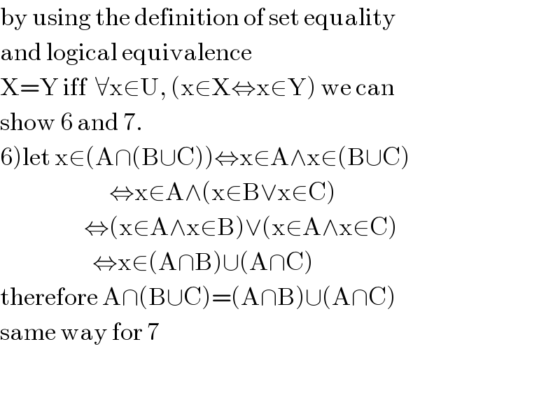 by using the definition of set equality  and logical equivalence  X=Y iff  ∀x∈U, (x∈X⇔x∈Y) we can  show 6 and 7.  6)let x∈(A∩(B∪C))⇔x∈A∧x∈(B∪C)                            ⇔x∈A∧(x∈B∨x∈C)                      ⇔(x∈A∧x∈B)∨(x∈A∧x∈C)                        ⇔x∈(A∩B)∪(A∩C)  therefore A∩(B∪C)=(A∩B)∪(A∩C)  same way for 7                           