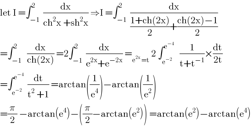 let I =∫_(−1) ^2  (dx/(ch^2 x +sh^2 x)) ⇒I =∫_(−1) ^2  (dx/(((1+ch(2x))/2)+((ch(2x)−1)/2)))  =∫_(−1) ^2   (dx/(ch(2x))) =2∫_(−1) ^2  (dx/(e^(2x) +e^(−2x) )) =_(e^(2x)  =t)  2 ∫_e^(−2)  ^e^(−4)     (1/(t+t^(−1) ))×(dt/(2t))  =∫_e^(−2)  ^e^(−4)    (dt/(t^2  +1)) =arctan((1/e^4 ))−arctan((1/e^2 ))  =(π/2) −arctan(e^4 )−((π/2)−arctan(e^2 )) =arctan(e^2 )−arctan(e^4 )    