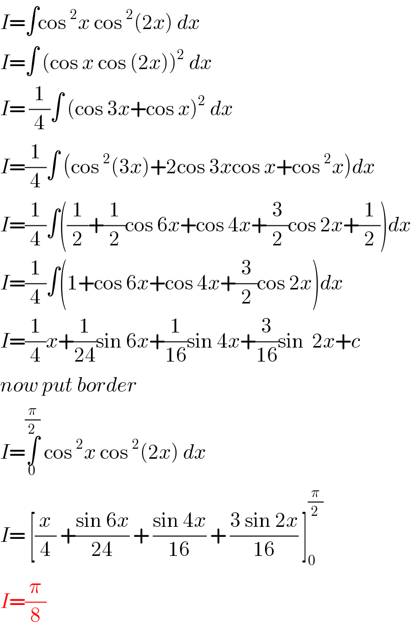 I=∫cos^2 x cos^2 (2x) dx   I=∫ (cos x cos (2x))^2  dx   I= (1/4)∫ (cos 3x+cos x)^2  dx  I=(1/4)∫ (cos^2 (3x)+2cos 3xcos x+cos^2 x)dx  I=(1/4)∫((1/2)+(1/2)cos 6x+cos 4x+(3/2)cos 2x+(1/2))dx  I=(1/4)∫(1+cos 6x+cos 4x+(3/2)cos 2x)dx  I=(1/4)x+(1/(24))sin 6x+(1/(16))sin 4x+(3/(16))sin  2x+c  now put border   I=∫_0 ^(π/2)  cos^2 x cos^2 (2x) dx   I= [(x/4) +((sin 6x)/(24)) + ((sin 4x)/(16)) + ((3 sin 2x)/(16)) ]_0 ^(π/2)   I=(π/8)  