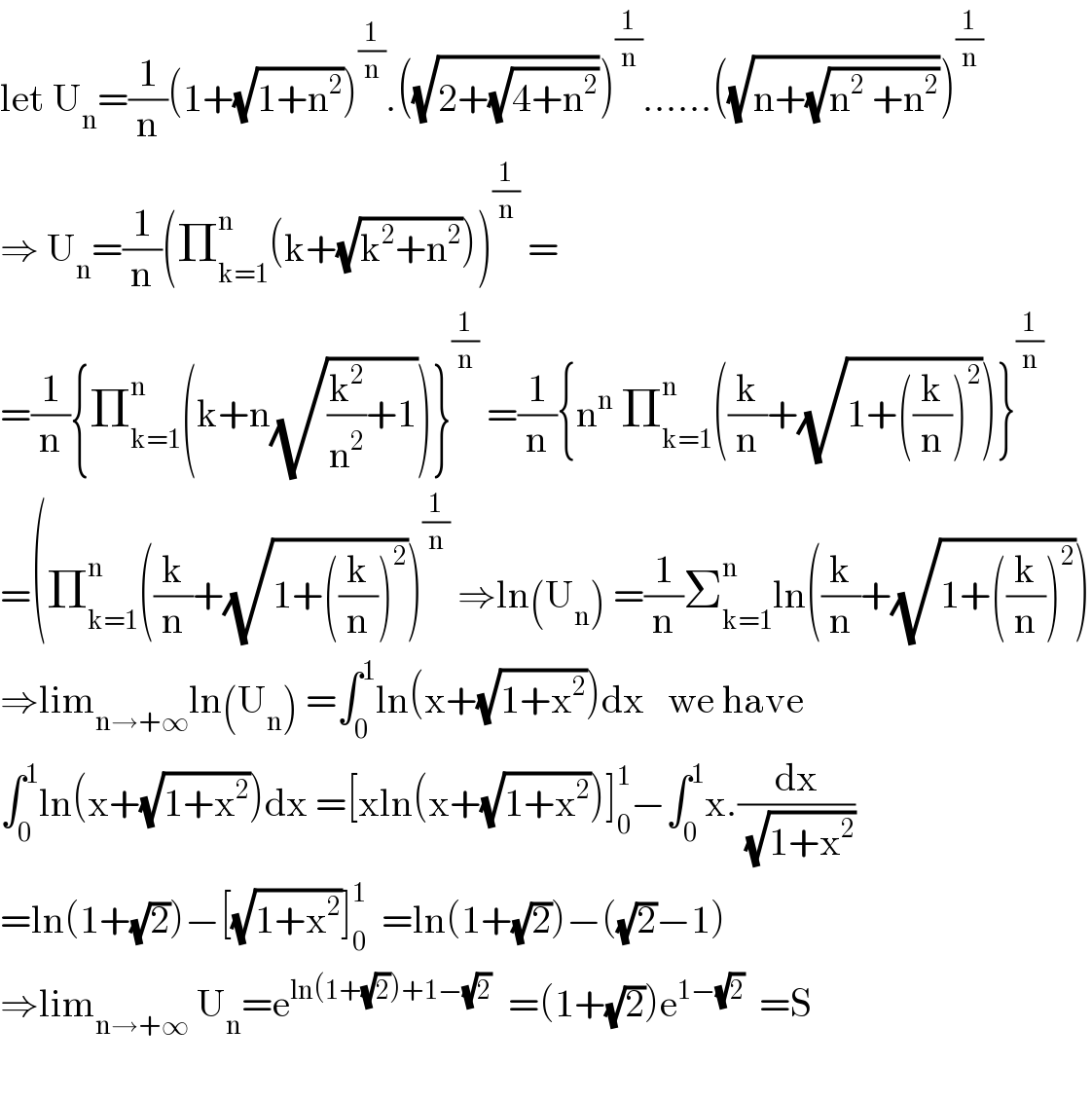 let U_n =(1/n)(1+(√(1+n^2 )))^(1/n) .((√(2+(√(4+n^2 )))))^(1/n) ......((√(n+(√(n^2  +n^2 )))))^(1/n)   ⇒ U_n =(1/n)(Π_(k=1) ^n (k+(√(k^2 +n^2 ))))^(1/n)  =  =(1/n){Π_(k=1) ^n (k+n(√((k^2 /n^2 )+1)))}^(1/n)  =(1/n){n^n  Π_(k=1) ^n ((k/n)+(√(1+((k/n))^2 )))}^(1/n)   =(Π_(k=1) ^n ((k/n)+(√(1+((k/n))^2 )))^(1/n)  ⇒ln(U_n ) =(1/n)Σ_(k=1) ^n ln((k/n)+(√(1+((k/n))^2 )))  ⇒lim_(n→+∞) ln(U_n ) =∫_0 ^1 ln(x+(√(1+x^2 )))dx   we have  ∫_0 ^1 ln(x+(√(1+x^2 )))dx =[xln(x+(√(1+x^2 )))]_0 ^1 −∫_0 ^1 x.(dx/(√(1+x^2 )))  =ln(1+(√2))−[(√(1+x^2 ))]_0 ^1   =ln(1+(√2))−((√2)−1)  ⇒lim_(n→+∞)  U_n =e^(ln(1+(√2))+1−(√2))   =(1+(√2))e^(1−(√2))   =S    