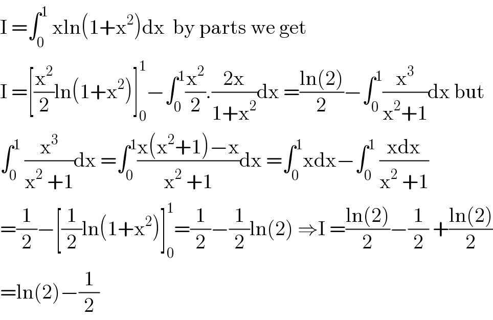 I =∫_0 ^1  xln(1+x^2 )dx  by parts we get   I =[(x^2 /2)ln(1+x^2 )]_0 ^1 −∫_0 ^1 (x^2 /2).((2x)/(1+x^2 ))dx =((ln(2))/2)−∫_0 ^1 (x^3 /(x^2 +1))dx but  ∫_0 ^1  (x^3 /(x^2  +1))dx =∫_0 ^1 ((x(x^2 +1)−x)/(x^2  +1))dx =∫_0 ^1 xdx−∫_0 ^1  ((xdx)/(x^2  +1))  =(1/2)−[(1/2)ln(1+x^2 )]_0 ^1 =(1/2)−(1/2)ln(2) ⇒I =((ln(2))/2)−(1/2) +((ln(2))/2)  =ln(2)−(1/2)  
