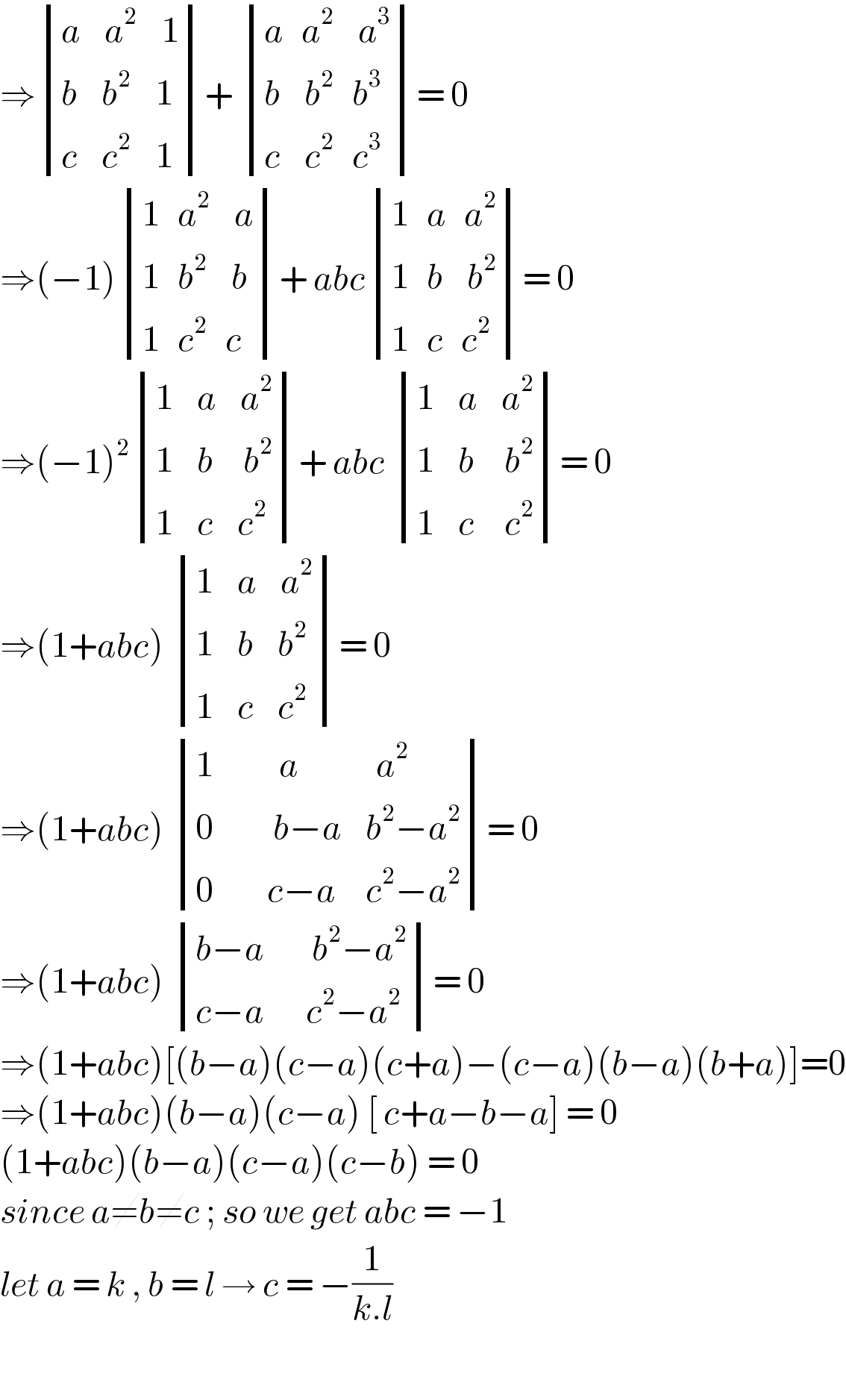 ⇒ determinant (((a    a^2     1)),((b    b^2     1)),((c    c^2     1)))+  determinant (((a   a^2     a^3 )),((b    b^2    b^3  )),((c    c^2    c^3 )))= 0  ⇒(−1) determinant (((1   a^2     a)),((1   b^2     b)),((1   c^2    c)))+ abc determinant (((1   a   a^2 )),((1   b    b^2 )),((1   c   c^2 )))= 0  ⇒(−1)^2  determinant (((1    a    a^2 )),((1    b     b^2 )),((1    c    c^2 )))+ abc  determinant (((1    a    a^2 )),((1    b     b^2 )),((1    c     c^2 )))= 0  ⇒(1+abc)  determinant (((1    a    a^2 )),((1    b    b^2 )),((1    c    c^2 )))= 0  ⇒(1+abc)  determinant (((1           a             a^2 )),((0          b−a    b^2 −a^2 )),((0         c−a     c^2 −a^2 )))= 0  ⇒(1+abc)  determinant (((b−a        b^2 −a^2 )),((c−a       c^2 −a^2 )))= 0  ⇒(1+abc)[(b−a)(c−a)(c+a)−(c−a)(b−a)(b+a)]=0  ⇒(1+abc)(b−a)(c−a) [ c+a−b−a] = 0  (1+abc)(b−a)(c−a)(c−b) = 0   since a≠b≠c ; so we get abc = −1   let a = k , b = l → c = −(1/(k.l))    