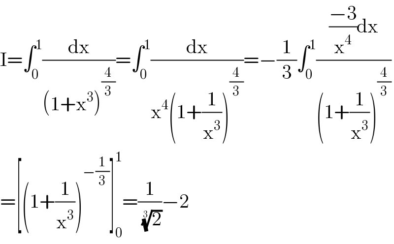 I=∫_0 ^1 (dx/((1+x^3 )^(4/3) ))=∫_0 ^1 (dx/(x^4 (1+(1/x^3 ))^(4/3) ))=−(1/3)∫_0 ^1 ((((−3)/x^4 )dx)/((1+(1/x^3 ))^(4/3) ))  =[(1+(1/x^3 ))^(−(1/3)) ]_0 ^1 =(1/( (2)^(1/3) ))−2  