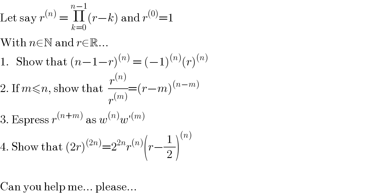 Let say r^((n))  = Π_(k=0) ^(n−1) (r−k) and r^((0)) =1  With n∈N and r∈R...  1.   Show that (n−1−r)^((n))  = (−1)^((n)) (r)^((n))   2. If m≤n, show that  (r^((n)) /r^((m)) )=(r−m)^((n−m))   3. Espress r^((n+m))  as w^((n)) w′^((m))   4. Show that (2r)^((2n)) =2^(2n) r^((n)) (r−(1/2))^((n))     Can you help me... please...  