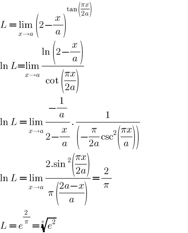 L = lim_(x→a)  (2−(x/a))^(tan (((πx)/(2a))))   ln L=lim_(x→a)  ((ln (2−(x/a)))/(cot (((πx)/(2a)))))  ln L = lim_(x→a)  ((−(1/a))/(2−(x/a))) . (1/((−(π/(2a)) csc^2 (((πx)/a)))))  ln L = lim_(x→a)  ((2.sin^2 (((πx)/(2a))))/(π (((2a−x)/a)))) = (2/π)  L = e^(2/π)  = (e^2 )^(1/(π ))   
