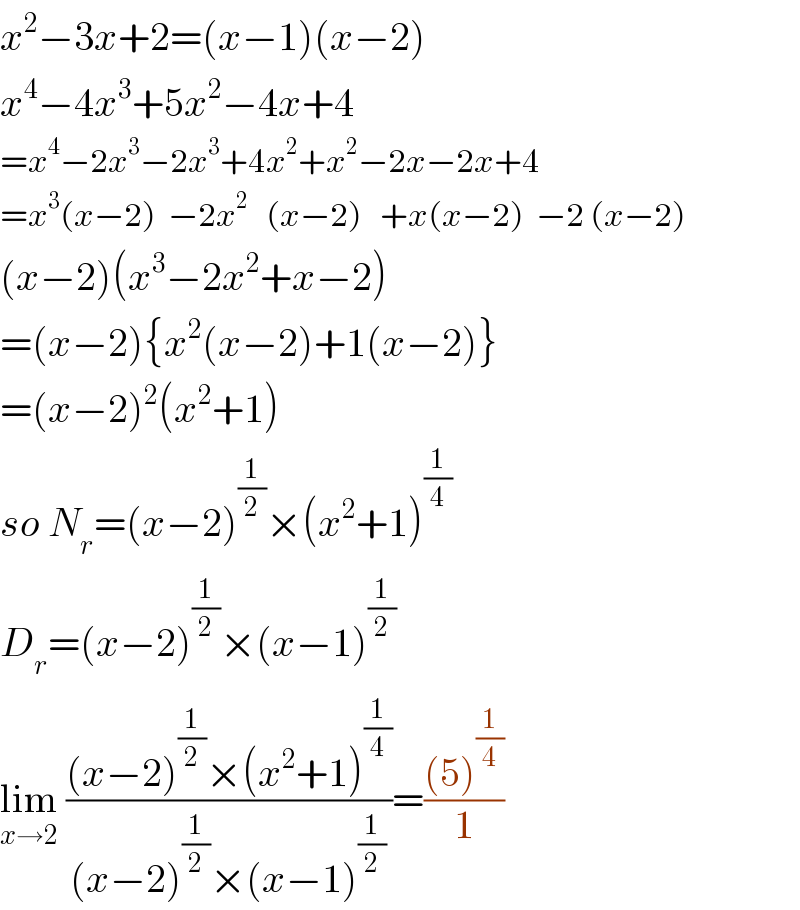 x^2 −3x+2=(x−1)(x−2)  x^4 −4x^3 +5x^2 −4x+4  =x^4 −2x^3 −2x^3 +4x^2 +x^2 −2x−2x+4  =x^3 (x−2)  −2x^2    (x−2)   +x(x−2)  −2 (x−2)  (x−2)(x^3 −2x^2 +x−2)  =(x−2){x^2 (x−2)+1(x−2)}  =(x−2)^2 (x^2 +1)  so N_r =(x−2)^(1/2) ×(x^2 +1)^(1/4)   D_r =(x−2)^(1/2) ×(x−1)^(1/2)   lim_(x→2)  (((x−2)^(1/2) ×(x^2 +1)^(1/4) )/((x−2)^(1/2) ×(x−1)^(1/2) ))=(((5)^(1/4) )/1)  
