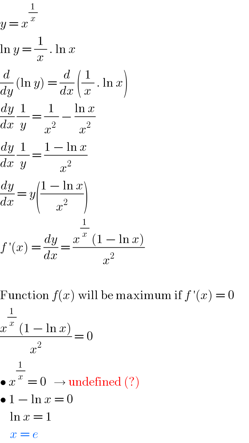 y = x^(1/x)   ln y = (1/x) . ln x  (d/dy) (ln y) = (d/dx) ((1/x) . ln x)  (dy/dx) (1/y) = (1/(x^2  )) − ((ln x)/x^2 )  (dy/dx) (1/y) = ((1 − ln x)/x^2 )  (dy/dx) = y(((1 − ln x)/x^2 ))  f ′(x) = (dy/dx) = ((x^(1/x)  (1 − ln x))/x^2 )    Function f(x) will be maximum if f ′(x) = 0  ((x^(1/x)  (1 − ln x))/x^2 ) = 0  • x^(1/x)  = 0   → undefined (?)  • 1 − ln x = 0      ln x = 1      x = e  