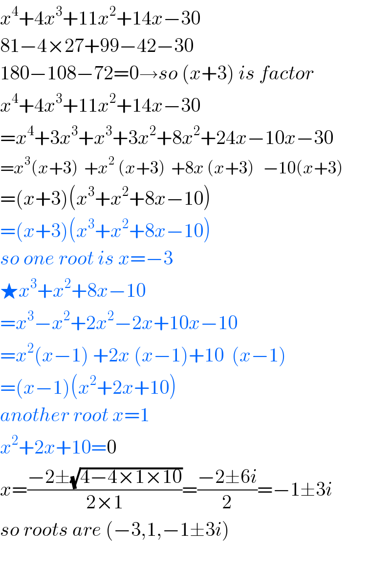 x^4 +4x^3 +11x^2 +14x−30  81−4×27+99−42−30  180−108−72=0→so (x+3) is factor  x^4 +4x^3 +11x^2 +14x−30  =x^4 +3x^3 +x^3 +3x^2 +8x^2 +24x−10x−30  =x^3 (x+3)  +x^2  (x+3)  +8x (x+3)   −10(x+3)  =(x+3)(x^3 +x^2 +8x−10)  =(x+3)(x^3 +x^2 +8x−10)  so one root is x=−3  ★x^3 +x^2 +8x−10  =x^3 −x^2 +2x^2 −2x+10x−10  =x^2 (x−1) +2x (x−1)+10  (x−1)  =(x−1)(x^2 +2x+10)  another root x=1  x^2 +2x+10=0  x=((−2±(√(4−4×1×10)))/(2×1))=((−2±6i)/2)=−1±3i  so roots are (−3,1,−1±3i)    