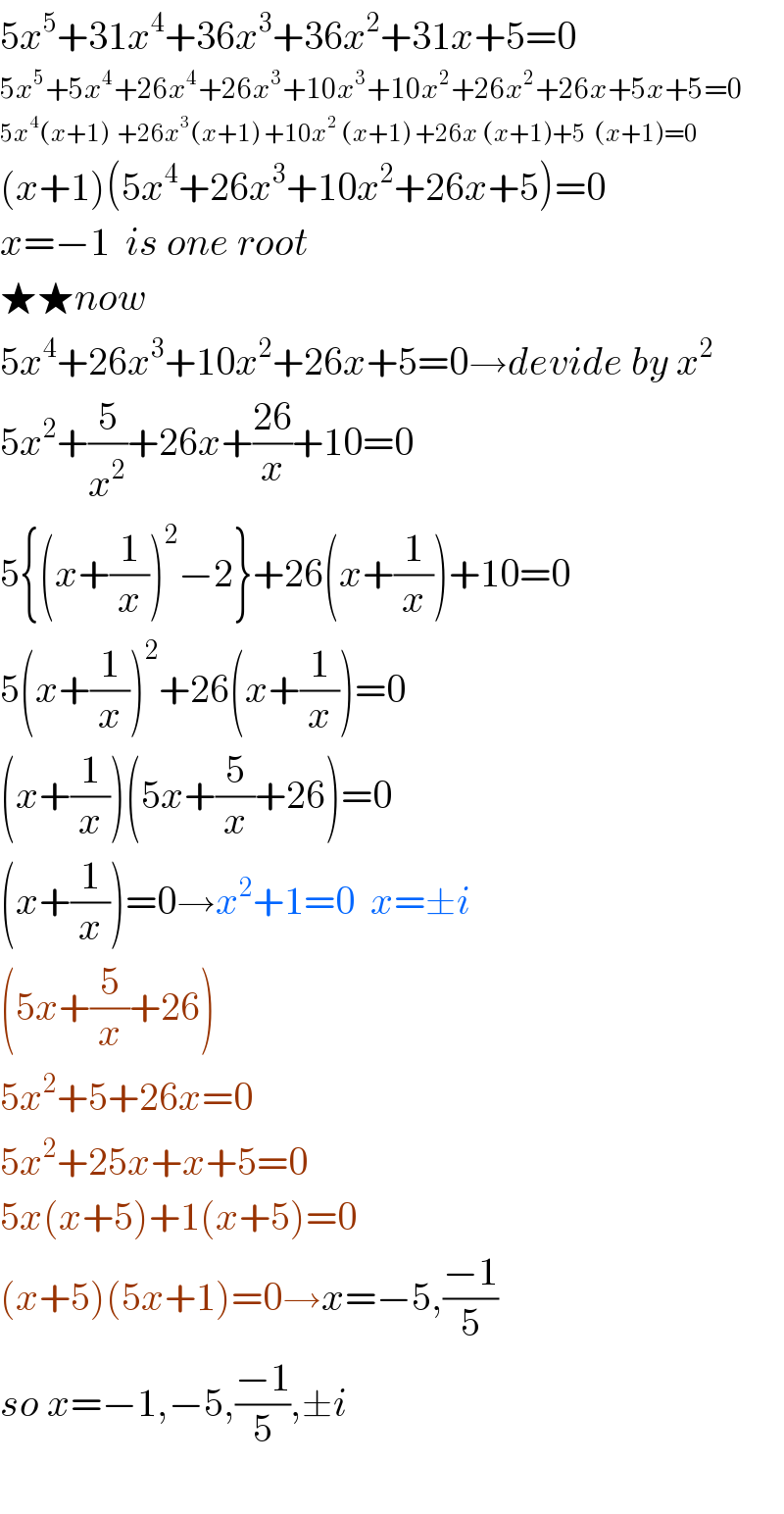 5x^5 +31x^4 +36x^3 +36x^2 +31x+5=0  5x^5 +5x^4 +26x^4 +26x^3 +10x^3 +10x^2 +26x^2 +26x+5x+5=0  5x^4 (x+1)  +26x^3 (x+1) +10x^2  (x+1) +26x (x+1)+5  (x+1)=0  (x+1)(5x^4 +26x^3 +10x^2 +26x+5)=0  x=−1  is one root  ★★now  5x^4 +26x^3 +10x^2 +26x+5=0→devide by x^2   5x^2 +(5/x^2 )+26x+((26)/x)+10=0  5{(x+(1/x))^2 −2}+26(x+(1/x))+10=0  5(x+(1/x))^2 +26(x+(1/x))=0  (x+(1/x))(5x+(5/x)+26)=0  (x+(1/x))=0→x^2 +1=0  x=±i  (5x+(5/x)+26)  5x^2 +5+26x=0  5x^2 +25x+x+5=0  5x(x+5)+1(x+5)=0  (x+5)(5x+1)=0→x=−5,((−1)/5)  so x=−1,−5,((−1)/5),±i    