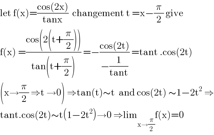 let f(x)=((cos(2x))/(tanx))  changement t =x−(π/2) give  f(x) =((cos(2(t+(π/2))))/(tan(t+(π/2)))) =−((cos(2t))/(−(1/(tant)))) =tant .cos(2t)  (x→(π/2) ⇒t →0) ⇒tan(t)∼t  and cos(2t) ∼1−2t^2  ⇒  tant.cos(2t)∼t(1−2t^2 )→0 ⇒lim_(x→(π/2)) f(x)=0  