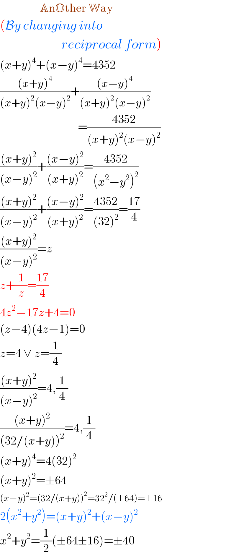                  AnOther Way  (By changing into                            reciprocal form)  (x+y)^4 +(x−y)^4 =4352  (((x+y)^4 )/((x+y)^2 (x−y)^2 ))+(((x−y)^4 )/((x+y)^2 (x−y)^2 ))                                   =((4352)/((x+y)^2 (x−y)^2 ))  (((x+y)^2 )/((x−y)^2 ))+(((x−y)^2 )/((x+y)^2 ))=((4352)/((x^2 −y^2 )^2 ))  (((x+y)^2 )/((x−y)^2 ))+(((x−y)^2 )/((x+y)^2 ))=((4352)/((32)^2 ))=((17)/4)  (((x+y)^2 )/((x−y)^2 ))=z   z+(1/z)=((17)/4)  4z^2 −17z+4=0  (z−4)(4z−1)=0  z=4 ∨ z=(1/4)  (((x+y)^2 )/((x−y)^2 ))=4,(1/4)  (((x+y)^2 )/((32/(x+y))^2 ))=4,(1/4)  (x+y)^4 =4(32)^2   (x+y)^2 =±64  (x−y)^2 =(32/(x+y))^2 =32^2 /(±64)=±16  2(x^2 +y^2 )=(x+y)^2 +(x−y)^2   x^2 +y^2 =(1/2)(±64±16)=±40  