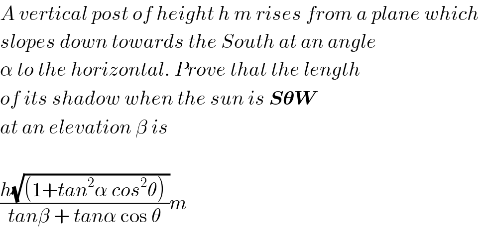 A vertical post of height h m rises from a plane which   slopes down towards the South at an angle  α to the horizontal. Prove that the length  of its shadow when the sun is S𝛉W    at an elevation β is    ((h(√((1+tan^2 α cos^2 θ) )))/(tanβ + tanα cos θ))m  