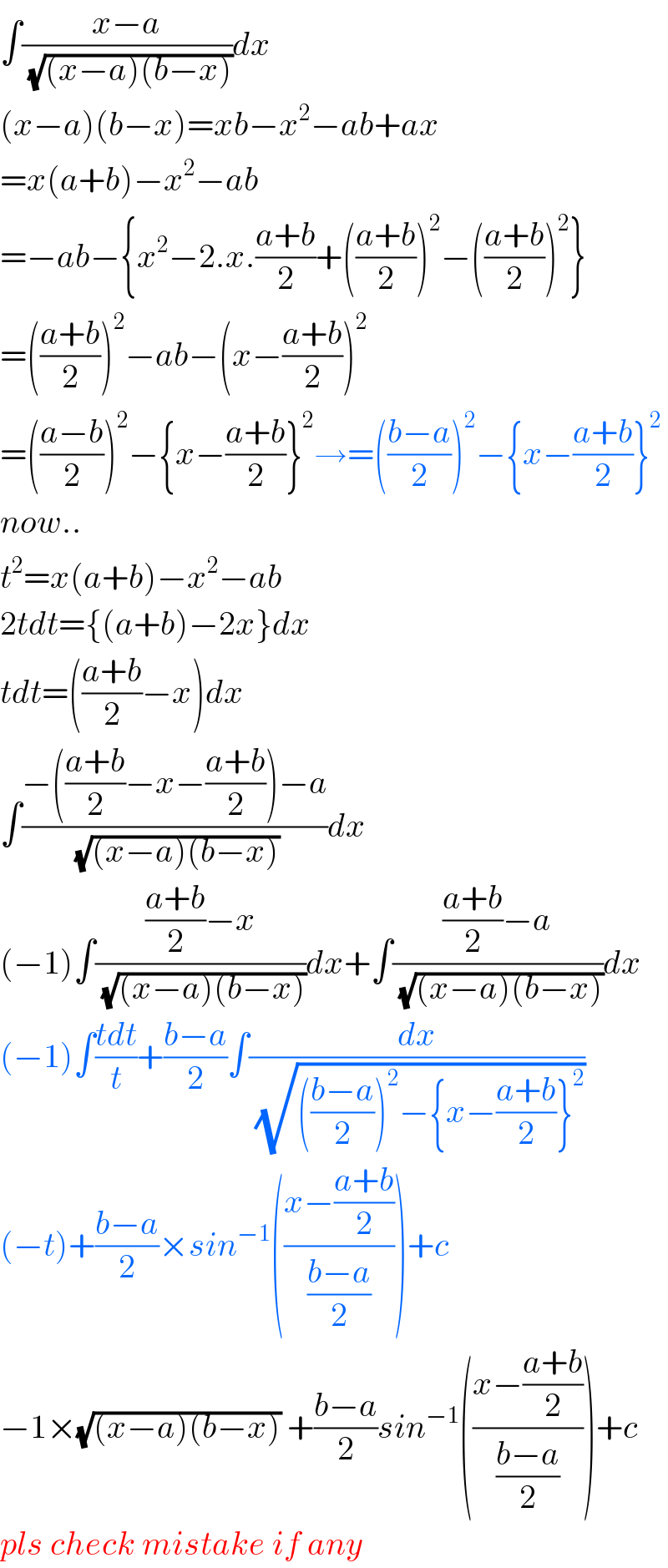 ∫((x−a)/( (√((x−a)(b−x)))))dx  (x−a)(b−x)=xb−x^2 −ab+ax  =x(a+b)−x^2 −ab  =−ab−{x^2 −2.x.((a+b)/2)+(((a+b)/2))^2 −(((a+b)/2))^2 }  =(((a+b)/2))^2 −ab−(x−((a+b)/2))^2   =(((a−b)/2))^2 −{x−((a+b)/2)}^2 →=(((b−a)/2))^2 −{x−((a+b)/2)}^2   now..  t^2 =x(a+b)−x^2 −ab  2tdt={(a+b)−2x}dx  tdt=(((a+b)/2)−x)dx  ∫((−(((a+b)/2)−x−((a+b)/2))−a)/( (√((x−a)(b−x)))))dx  (−1)∫((((a+b)/2)−x)/( (√((x−a)(b−x)))))dx+∫((((a+b)/2)−a)/( (√((x−a)(b−x)))))dx  (−1)∫((tdt)/t)+((b−a)/2)∫(dx/( (√((((b−a)/2))^2 −{x−((a+b)/2)}^2 ))))  (−t)+((b−a)/2)×sin^(−1) (((x−((a+b)/2))/((b−a)/2)))+c  −1×(√((x−a)(b−x))) +((b−a)/2)sin^(−1) (((x−((a+b)/2))/((b−a)/2)))+c  pls check mistake if any  