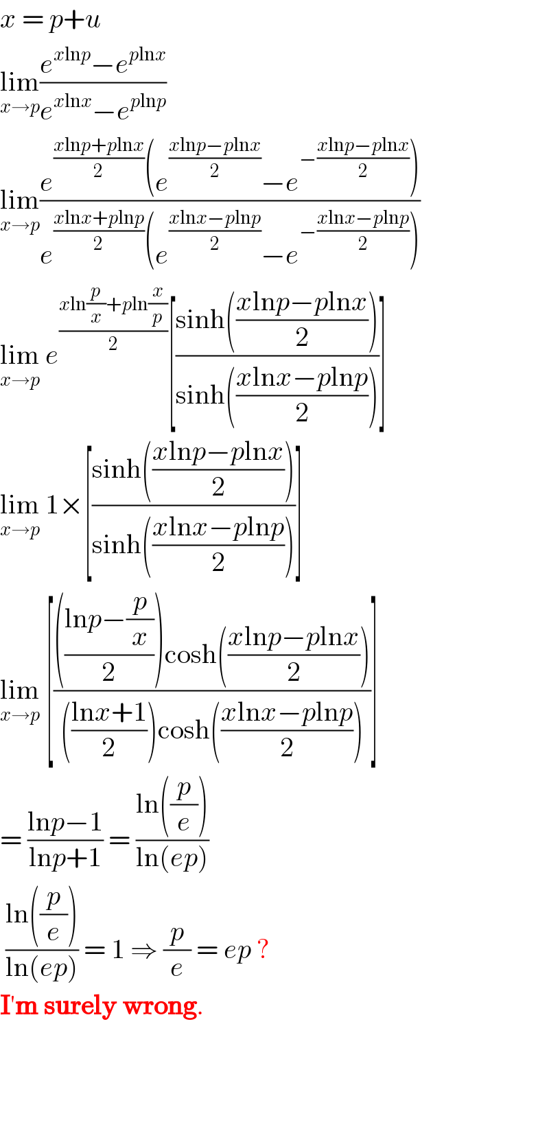 x = p+u  lim_(x→p) ((e^(xlnp) −e^(plnx) )/(e^(xlnx) −e^(plnp) ))  lim_(x→p) ((e^((xlnp+plnx)/2) (e^((xlnp−plnx)/2) −e^(−((xlnp−plnx)/2)) ))/(e^((xlnx+plnp)/2) (e^((xlnx−plnp)/2) −e^(−((xlnx−plnp)/2)) )))  lim_(x→p)  e^((xln(p/x)+pln(x/p))/2) [((sinh(((xlnp−plnx)/2)))/(sinh(((xlnx−plnp)/2))))]  lim_(x→p)  1×[((sinh(((xlnp−plnx)/2)))/(sinh(((xlnx−plnp)/2))))]  lim_(x→p)  [(((((lnp−(p/x))/2))cosh(((xlnp−plnx)/2)))/((((lnx+1)/2))cosh(((xlnx−plnp)/2))))]  = ((lnp−1)/(lnp+1)) = ((ln((p/e)))/(ln(ep)))   ((ln((p/e)))/(ln(ep))) = 1 ⇒ (p/e) = ep ?  I′m surely wrong.        