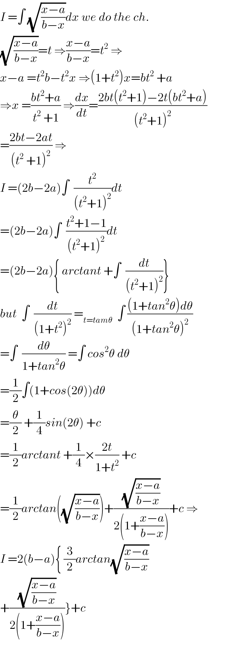 I =∫ (√((x−a)/(b−x)))dx we do the ch.  (√((x−a)/(b−x)))=t ⇒((x−a)/(b−x))=t^2  ⇒  x−a =t^2 b−t^2 x ⇒(1+t^2 )x=bt^2  +a  ⇒x =((bt^2 +a)/(t^2  +1)) ⇒(dx/dt)=((2bt(t^2 +1)−2t(bt^2 +a))/((t^2 +1)^2 ))  =((2bt−2at)/((t^2  +1)^2 )) ⇒  I =(2b−2a)∫  (t^2 /((t^2 +1)^2 ))dt  =(2b−2a)∫  ((t^2 +1−1)/((t^2 +1)^2 ))dt  =(2b−2a){ arctant +∫  (dt/((t^2 +1)^2 ))}  but  ∫  (dt/((1+t^2 )^2 )) =_(t=tamθ)   ∫ (((1+tan^2 θ)dθ)/((1+tan^2 θ)^2 ))  =∫  (dθ/(1+tan^2 θ)) =∫ cos^2 θ dθ  =(1/2)∫(1+cos(2θ))dθ  =(θ/2) +(1/4)sin(2θ) +c  =(1/2)arctant +(1/4)×((2t)/(1+t^2 )) +c  =(1/2)arctan((√((x−a)/(b−x))))+((√((x−a)/(b−x)))/(2(1+((x−a)/(b−x)))))+c ⇒  I =2(b−a){ (3/2)arctan(√((x−a)/(b−x)))  +((√((x−a)/(b−x)))/(2(1+((x−a)/(b−x)))))}+c    