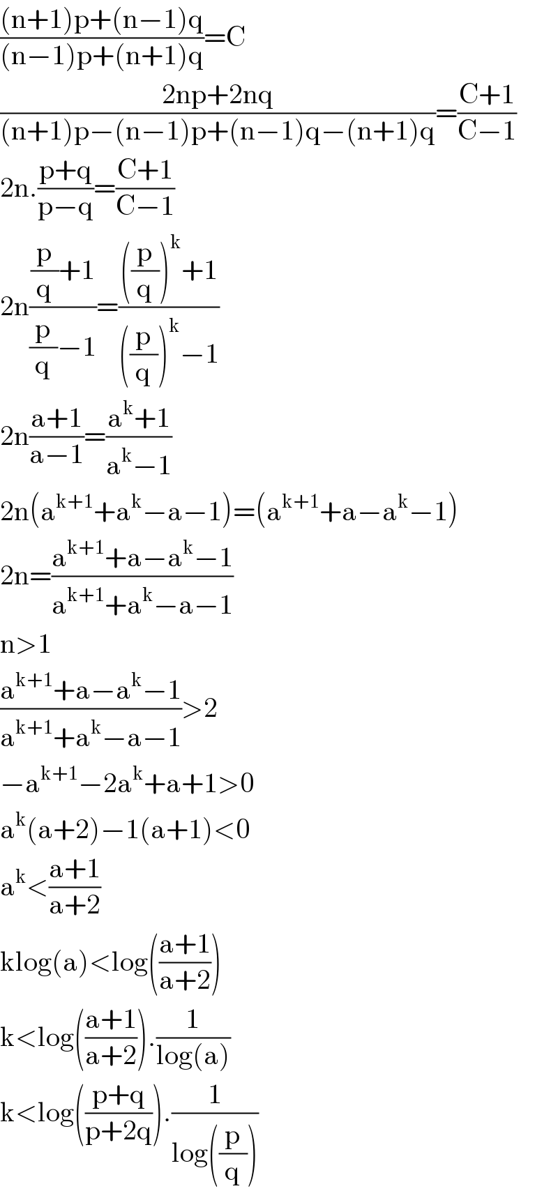 (((n+1)p+(n−1)q)/((n−1)p+(n+1)q))=C  ((2np+2nq)/((n+1)p−(n−1)p+(n−1)q−(n+1)q))=((C+1)/(C−1))  2n.((p+q)/(p−q))=((C+1)/(C−1))  2n(((p/q)+1)/((p/q)−1))=((((p/q))^k +1)/(((p/q))^k −1))  2n((a+1)/(a−1))=((a^k +1)/(a^k −1))  2n(a^(k+1) +a^k −a−1)=(a^(k+1) +a−a^k −1)  2n=((a^(k+1) +a−a^k −1)/(a^(k+1) +a^k −a−1))  n>1  ((a^(k+1) +a−a^k −1)/(a^(k+1) +a^k −a−1))>2  −a^(k+1) −2a^k +a+1>0  a^k (a+2)−1(a+1)<0  a^k <((a+1)/(a+2))  klog(a)<log(((a+1)/(a+2)))  k<log(((a+1)/(a+2))).(1/(log(a)))  k<log(((p+q)/(p+2q))).(1/(log((p/q))))  