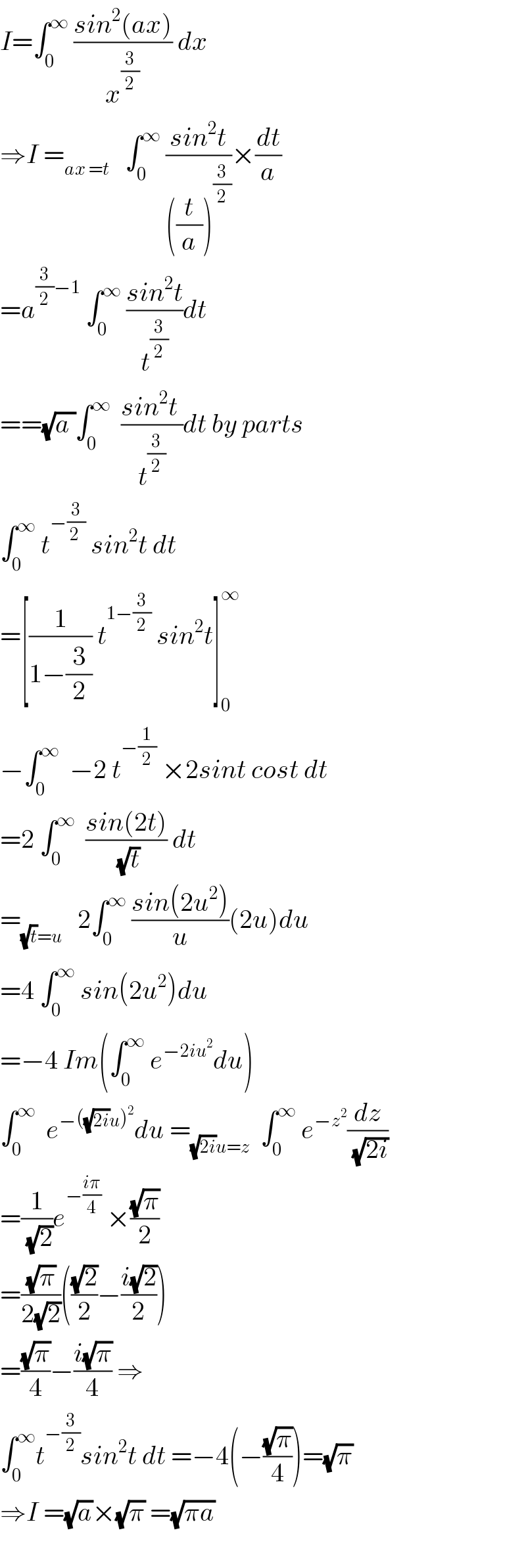 I=∫_0 ^∞  ((sin^2 (ax))/x^(3/2) ) dx  ⇒I =_(ax =t)    ∫_0 ^∞  ((sin^2 t)/(((t/a))^(3/2) ))×(dt/a)  =a^((3/2)−1)  ∫_0 ^∞  ((sin^2 t)/t^(3/2) )dt  ==(√(a ))∫_0 ^∞   ((sin^2 t )/t^(3/2) )dt by parts  ∫_0 ^∞  t^(−(3/(2 )))  sin^2 t dt  =[(1/(1−(3/2))) t^(1−(3/2))  sin^2 t]_0 ^∞   −∫_0 ^∞   −2 t^(−(1/2))  ×2sint cost dt  =2 ∫_0 ^∞   ((sin(2t))/( (√t))) dt  =_((√t)=u)    2∫_0 ^∞  ((sin(2u^2 ))/u)(2u)du  =4 ∫_0 ^∞  sin(2u^2 )du  =−4 Im(∫_0 ^∞  e^(−2iu^2 ) du)  ∫_0 ^∞   e^(−((√(2i))u)^2 ) du =_((√(2i))u=z)   ∫_0 ^∞  e^(−z^2 ) (dz/( (√(2i))))  =(1/( (√2)))e^(−((iπ)/4))  ×((√π)/2)  =((√π)/(2(√2)))(((√2)/2)−((i(√2))/2))  =((√π)/4)−((i(√π))/4) ⇒  ∫_0 ^∞ t^(−(3/2)) sin^2 t dt =−4(−((√π)/4))=(√π)  ⇒I =(√a)×(√π) =(√(πa))    