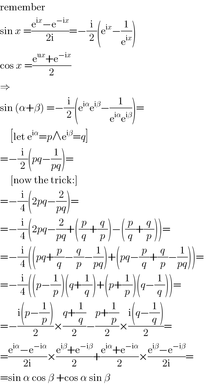 remember  sin x =((e^(ix) −e^(−ix) )/(2i))=−(i/2)(e^(ix) −(1/e^(ix) ))  cos x =((e^(ux) +e^(−ix) )/2)  ⇒  sin (α+β) =−(i/2)(e^(iα) e^(iβ) −(1/(e^(iα) e^(iβ) )))=       [let e^(iα) =p∧e^(iβ) =q]  =−(i/2)(pq−(1/(pq)))=       [now the trick:]  =−(i/4)(2pq−(2/(pq)))=  =−(i/4)(2pq−(2/(pq))+((p/q)+(q/p))−((p/q)+(q/p)))=  =−(i/4)((pq+(p/q)−(q/p)−(1/(pq)))+(pq−(p/q)+(q/p)−(1/(pq))))=  =−(i/4)((p−(1/p))(q+(1/q))+(p+(1/p))(q−(1/q)))=  =−((i(p−(1/p)))/2)×((q+(1/q))/2)−((p+(1/p))/2)×((i(q−(1/q)))/2)=  =((e^(iα) −e^(−iα) )/(2i))×((e^(iβ) +e^(−iβ) )/2)+((e^(iα) +e^(−iα) )/2)×((e^(iβ) −e^(−iβ) )/(2i))=  =sin α cos β +cos α sin β  