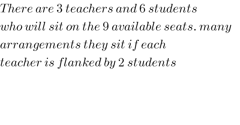 There are 3 teachers and 6 students  who will sit on the 9 available seats. many  arrangements they sit if each   teacher is flanked by 2 students  