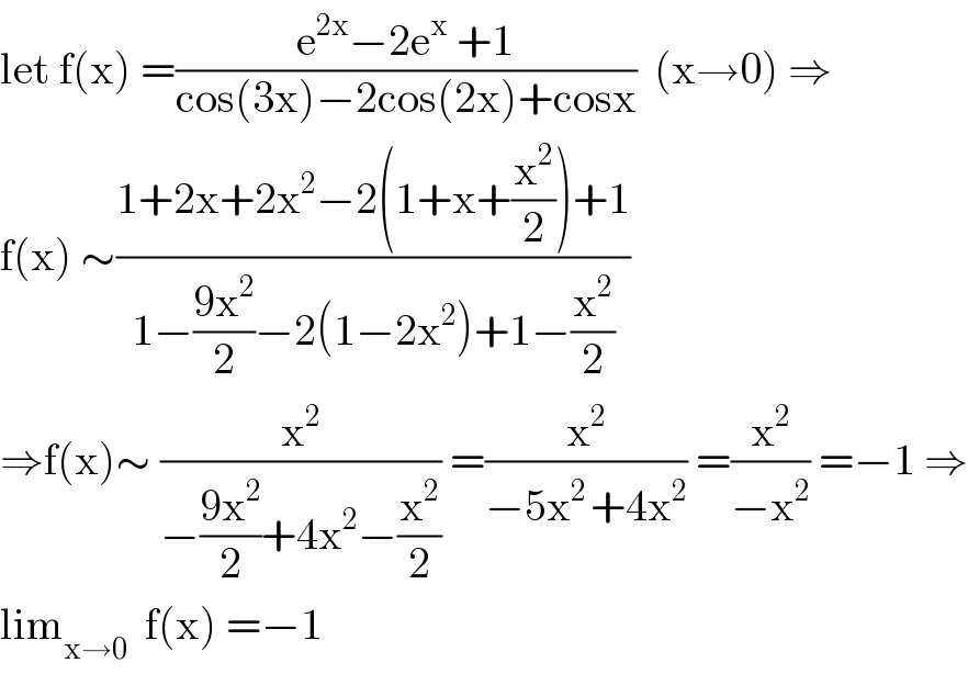 let f(x) =((e^(2x) −2e^x  +1)/(cos(3x)−2cos(2x)+cosx))  (x→0) ⇒  f(x) ∼((1+2x+2x^2 −2(1+x+(x^2 /2))+1)/(1−((9x^2 )/2)−2(1−2x^2 )+1−(x^2 /2)))  ⇒f(x)∼ (x^2 /(−((9x^2 )/2)+4x^2 −(x^2 /2))) =(x^2 /(−5x^(2 ) +4x^2 )) =(x^2 /(−x^2 )) =−1 ⇒  lim_(x→0)   f(x) =−1  