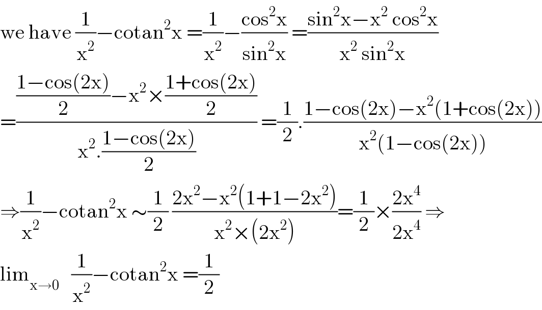 we have (1/x^2 )−cotan^2 x =(1/x^2 )−((cos^2 x)/(sin^2 x)) =((sin^2 x−x^2  cos^2 x)/(x^2  sin^2 x))  =((((1−cos(2x))/2)−x^2 ×((1+cos(2x))/2))/(x^2 .((1−cos(2x))/2))) =(1/2).((1−cos(2x)−x^2 (1+cos(2x)))/(x^2 (1−cos(2x))))  ⇒(1/x^2 )−cotan^2 x ∼(1/2) ((2x^2 −x^2 (1+1−2x^2 ))/(x^2 ×(2x^2 )))=(1/2)×((2x^4 )/(2x^4 )) ⇒  lim_(x→0)    (1/x^2 )−cotan^2 x =(1/2)  