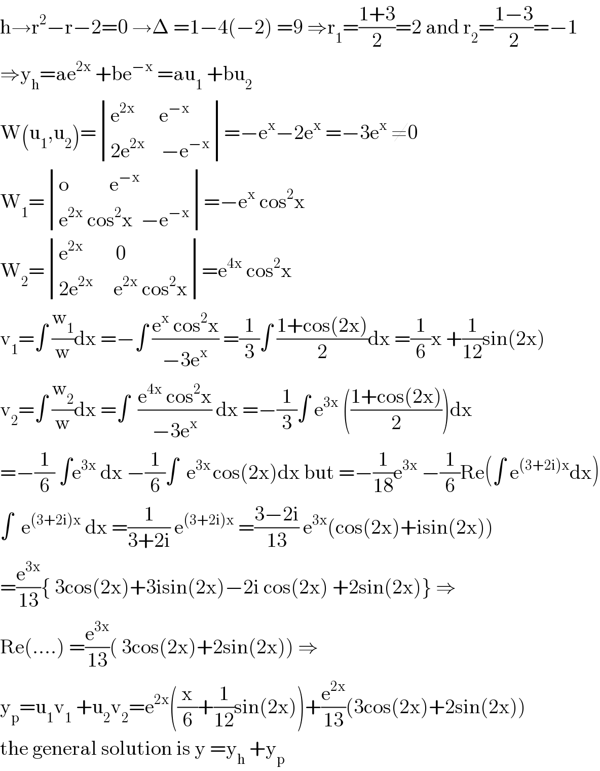h→r^2 −r−2=0 →Δ =1−4(−2) =9 ⇒r_1 =((1+3)/2)=2 and r_2 =((1−3)/2)=−1  ⇒y_h =ae^(2x)  +be^(−x)  =au_1  +bu_2   W(u_1 ,u_2 )= determinant (((e^(2x)       e^(−x) )),((2e^(2x)     −e^(−x) )))=−e^x −2e^x  =−3e^x  ≠0  W_1 = determinant (((o          e^(−x) )),((e^(2x)  cos^2 x  −e^(−x) )))=−e^x  cos^2 x  W_2 = determinant (((e^(2x)         0)),((2e^(2x)      e^(2x)  cos^2 x)))=e^(4x)  cos^2 x  v_1 =∫ (w_1 /w)dx =−∫ ((e^x  cos^2 x)/(−3e^x )) =(1/3)∫ ((1+cos(2x))/2)dx =(1/6)x +(1/(12))sin(2x)  v_2 =∫ (w_2 /w)dx =∫  ((e^(4x)  cos^2 x)/(−3e^x )) dx =−(1/3)∫ e^(3x)  (((1+cos(2x))/2))dx  =−(1/6) ∫e^(3x)  dx −(1/6)∫  e^(3x ) cos(2x)dx but =−(1/(18))e^(3x)  −(1/6)Re(∫ e^((3+2i)x) dx)  ∫  e^((3+2i)x)  dx =(1/(3+2i)) e^((3+2i)x)  =((3−2i)/(13)) e^(3x) (cos(2x)+isin(2x))  =(e^(3x) /(13)){ 3cos(2x)+3isin(2x)−2i cos(2x) +2sin(2x)} ⇒  Re(....) =(e^(3x) /(13))( 3cos(2x)+2sin(2x)) ⇒  y_p =u_1 v_1  +u_2 v_2 =e^(2x) ((x/6)+(1/(12))sin(2x))+(e^(2x) /(13))(3cos(2x)+2sin(2x))  the general solution is y =y_h  +y_p   