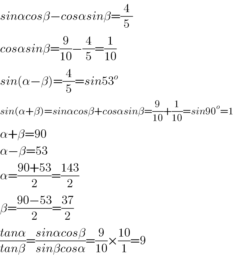 sinαcosβ−cosαsinβ=(4/5)  cosαsinβ=(9/(10))−(4/5)=(1/(10))  sin(α−β)=(4/5)=sin53^o   sin(α+β)=sinαcosβ+cosαsinβ=(9/(10))+(1/(10))=sin90^o =1  α+β=90  α−β=53  α=((90+53)/2)=((143)/2)  β=((90−53)/2)=((37)/2)  ((tanα)/(tanβ))=((sinαcosβ)/(sinβcosα))=(9/(10))×((10)/1)=9  