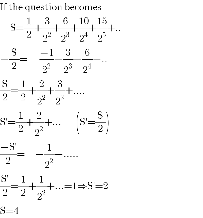 If the question becomes        S=(1/2)+(3/2^2 )+(6/2^3 )+((10)/2^4 )+((15)/2^5 )+..  −(S/2)=      ((−1)/2^2 )−(3/2^3 )−(6/2^4 )−..  (S/2)=(1/2)+(2/2^2 )+(3/2^3 )+....  S′=(1/2)+(2/2^2 )+...       (S′=(S/2))  ((−S′)/2)=     −(1/2^2 )−.....  ((S′)/2)=(1/2)+(1/2^2 )+...=1⇒S′=2  S=4  
