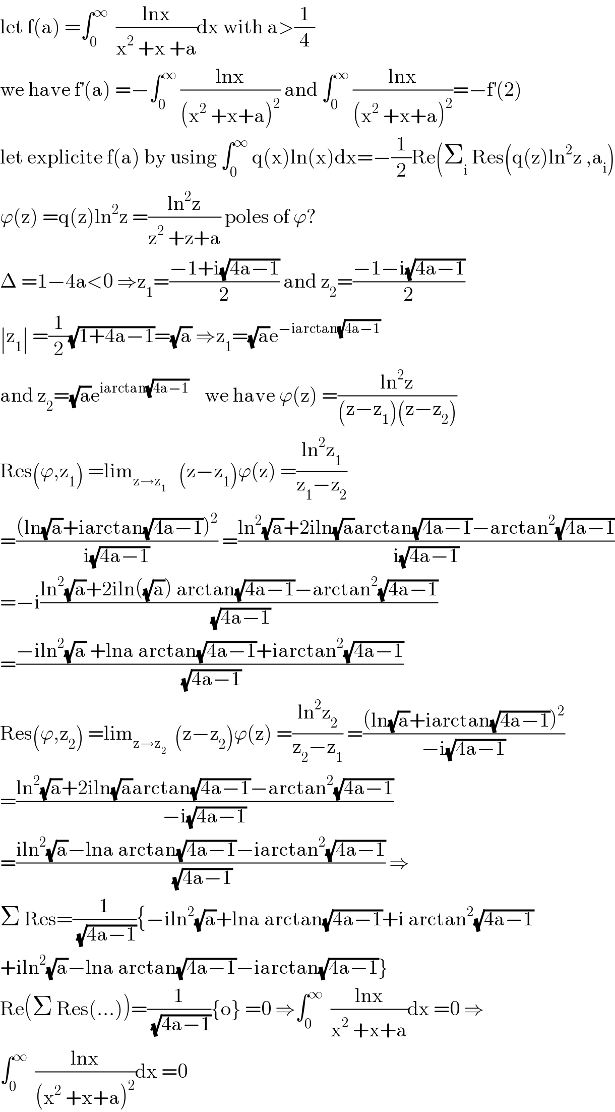 let f(a) =∫_0 ^∞   ((lnx)/(x^2  +x +a))dx with a>(1/4)  we have f^′ (a) =−∫_0 ^∞  ((lnx)/((x^2  +x+a)^2 )) and ∫_0 ^∞  ((lnx)/((x^2  +x+a)^2 ))=−f^′ (2)  let explicite f(a) by using ∫_0 ^∞  q(x)ln(x)dx=−(1/2)Re(Σ_i  Res(q(z)ln^2 z ,a_i )  ϕ(z) =q(z)ln^2 z =((ln^2 z)/(z^2  +z+a)) poles of ϕ?  Δ =1−4a<0 ⇒z_1 =((−1+i(√(4a−1)))/2) and z_2 =((−1−i(√(4a−1)))/2)  ∣z_1 ∣ =(1/2)(√(1+4a−1))=(√a) ⇒z_1 =(√a)e^(−iarctan(√(4a−1)))   and z_2 =(√a)e^(iarctan(√(4a−1)))     we have ϕ(z) =((ln^2 z)/((z−z_1 )(z−z_2 )))  Res(ϕ,z_1 ) =lim_(z→z_1 )    (z−z_1 )ϕ(z) =((ln^2 z_1 )/(z_1 −z_2 ))  =(((ln(√a)+iarctan(√(4a−1)))^2 )/(i(√(4a−1)))) =((ln^2 (√a)+2iln(√a)arctan(√(4a−1))−arctan^2 (√(4a−1)))/(i(√(4a−1))))  =−i((ln^2 (√a)+2iln((√a)) arctan(√(4a−1))−arctan^2 (√(4a−1)))/(√(4a−1)))  =((−iln^2 (√a) +lna arctan(√(4a−1))+iarctan^2 (√(4a−1)))/(√(4a−1)))  Res(ϕ,z_2 ) =lim_(z→z_2 )   (z−z_2 )ϕ(z) =((ln^2 z_2 )/(z_2 −z_1 )) =(((ln(√a)+iarctan(√(4a−1)))^2 )/(−i(√(4a−1))))  =((ln^2 (√a)+2iln(√a)arctan(√(4a−1))−arctan^2 (√(4a−1)))/(−i(√(4a−1))))  =((iln^2 (√a)−lna arctan(√(4a−1))−iarctan^2 (√(4a−1)))/(√(4a−1))) ⇒  Σ Res=(1/(√(4a−1))){−iln^2 (√a)+lna arctan(√(4a−1))+i arctan^2 (√(4a−1))  +iln^2 (√a)−lna arctan(√(4a−1))−iarctan(√(4a−1))}  Re(Σ Res(...))=(1/(√(4a−1))){o} =0 ⇒∫_0 ^∞   ((lnx)/(x^2  +x+a))dx =0 ⇒  ∫_0 ^∞   ((lnx)/((x^2  +x+a)^2 ))dx =0  