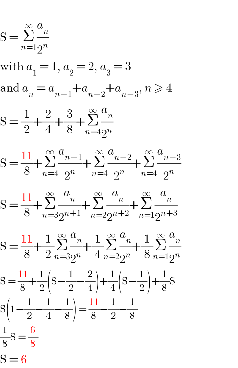   S = Σ_(n=1) ^∞ (a_n /2^n )  with a_1  = 1, a_2  = 2, a_3  = 3  and a_n  = a_(n−1) +a_(n−2) +a_(n−3) , n ≥ 4  S = (1/2)+(2/4)+(3/8)+Σ_(n=4) ^∞ (a_n /2^n )  S = ((11)/8)+Σ_(n=4) ^∞ (a_(n−1) /2^n )+Σ_(n=4) ^∞ (a_(n−2) /2^n )+Σ_(n=4) ^∞ (a_(n−3) /2^n )  S = ((11)/8)+Σ_(n=3) ^∞ (a_n /2^(n+1) )+Σ_(n=2) ^∞ (a_n /2^(n+2) )+Σ_(n=1) ^∞ (a_n /2^(n+3) )  S = ((11)/8)+(1/2)Σ_(n=3) ^∞ (a_n /2^n )+(1/4)Σ_(n=2) ^∞ (a_n /2^n )+(1/8)Σ_(n=1) ^∞ (a_n /2^n )  S = ((11)/8)+(1/2)(S−(1/2)−(2/4))+(1/4)(S−(1/2))+(1/8)S  S(1−(1/2)−(1/4)−(1/8)) = ((11)/8)−(1/2)−(1/8)  (1/8)S = (6/8)  S = 6  