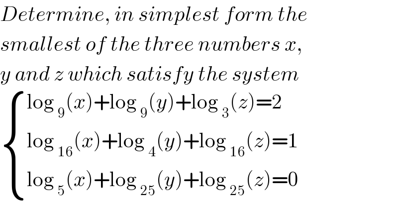 Determine, in simplest form the  smallest of the three numbers x,  y and z which satisfy the system   { ((log _9 (x)+log _9 (y)+log _3 (z)=2)),((log _(16) (x)+log _4 (y)+log _(16) (z)=1)),((log _5 (x)+log _(25) (y)+log _(25) (z)=0)) :}  